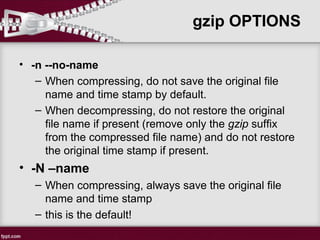 • -n --no-name
– When compressing, do not save the original file
name and time stamp by default.
– When decompressing, do not restore the original
file name if present (remove only the gzip suffix
from the compressed file name) and do not restore
the original time stamp if present.
• -N –name
– When compressing, always save the original file
name and time stamp
– this is the default!
gzip OPTIONS
 