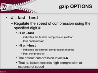 • -# --fast –best
– Regulate the speed of compression using the
specified digit #
• -1 or --fast
– indicates the fastest compression method
– less compression
• -9 or --best
– indicates the slowest compression method
– best compression
• The default compression level is-6
• That is, biased towards high compression at
expense of speed
gzip OPTIONS
 