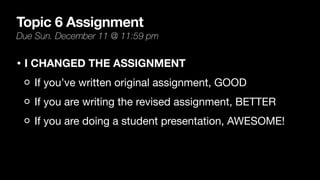 Topic 6 Assignment
Due Sun. December 11 @ 11:59 pm
• I CHANGED THE ASSIGNMENT
If you’ve written original assignment, GOOD
If you are writing the revised assignment, BETTER
If you are doing a student presentation, AWESOME!
 