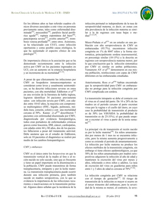 Revista Clínica de la Escuela de Medicina UCR – HSJD

En los últimos años se han referido cuadros clínicos diversos asociados a este virus en personas
previamente sanas, tales como enfermedad diseminada(43), miocarditis(44), parálisis facial periférica aguda(45), ruptura espontánea del bazo(46),
pancitopenia severa(47), uveítis anterior(48), trombosis venosa profunda(49), entre otros. Asimismo,
se ha relacionado con CUCI, como infección
oportunista y como posible causa etiológica, lo
que ha aumentado el espectro clínico de esta
patología(50).
De importancia clínica es la asociación que se ha
demostrado recientemente entre la infección
activa por CMV en los pacientes ingresados en
UCI, con un aumento en la estancia hospitalaria
y un incremento de su mortalidad(51-53).
A pesar de que clásicamente las infecciones por
CMV en hospederos inmunocompetentes se
consideran como leves y usualmente asintomáticas, se ha descrito infecciones severas en estos
pacientes, con alta mortalidad. Eddleston et al(54)
en una revisión de la literatura de habla inglesa,
lograron identificar 34 pacientes previamente
sanos con infección severa por CMV, con edades entre 10-63 años, la mayoría con compromiso multiorgánico (SNC, hígado, pulmones, médula ósea, corazón, colon) y con una mortalidad
cercana al 50%. Kanno et al(43) describieron 7
pacientes con enfermedad diseminada por CMV,
diagnosticada por evidencia histopatológica,
todos eran portadores de enfermedades crónicas
graves como leucemia, DM, cáncer, cardiopatías,
con edades entre 44 y 80 años, dos de los pacientes fallecieron a pesar del tratamiento antiviral.
Debe anotarse que en el estudio de Eddleston,
solo en 10 pacientes el diagnóstico se realizó por
medio de los cambios histopatológicos.
CMV y embarazo
CMV es el único entre los herpesvirus en que la
transmisión vertical de la madre al feto o al recién nacido no solo sucede, sino que es frecuente
y tiene un papel importante en la diseminación a
la población. CMV puede transmitirse de forma
transplacentaria, intraparto y por la leche materna. La transmisión transplacentaria puede ocurrir
durante una infección primaria, pero también
sucede en madres seropositivas, con lo que se
evidencia la importancia de las infecciones recurrentes o reactivaciones en la transmisión perinatal. Algunos datos señalan que la incidencia de la

Rev Cl EMed UCR

Año 2012 Vol 2 No VII

infección perinatal es independiente de la tasa de
seropositividad materna, es decir, en zonas con
alta prevalencia de la infección materna es similar a la de regiones con tasas bajas o medias(21,25,29).
Mussi-Pinhata et al(55) en un estudio en una población con alta seroprevalencia de CMV en
embarazadas (95.7%), encontraron infección
congénita en 1% de 8047 niños y la forma sintomática, principalmente sordera neurosensorial,
en porcentaje similar (10-15%) a la descrita en
regiones con seroprevalencia materna menor, por
lo que concluyeron que la infección sintomática
por CMV es similar en ambas poblaciones.
Yamamoto AY et al(21) demostraron en esa misma población, reinfecciones con cepas de CMV
diferentes en las embarazadas estudiadas.
Anteriormente, Ross et al(56) habían encontrado
que la seropositividad para CMV en embarazadas no protege para la infección congénita por
CMV complicada con sordera.
La transmisión intraparto se debe al contacto con
el virus en el canal del parto. De 10 a 28% de las
madres en el periodo cercano al parto excretan
virus por la vagina o el cuello del útero, en cuyo
caso la probabilidad de transmisión al producto
es de 50% (en VIH/SIDA la probabilidad de
transmisión es de 25-33%), el que puede empezar a excretar el virus a partir de la sexta semana(57).
La principal vía de transmisión al recién nacido
es por la leche materna(29). En niños amamantados por menos de 1 mes no se encuentra infección, pero la misma aumenta progresivamente a
como se extiende el periodo de amamantamiento.
La infección por leche materna no produce los
efectos mórbidos de la transmisión congénita, sin
embargo sí tiene efectos epidemiológicos, ya que
50% de los niños amamantados por madres seropositivas adquieren la infección al año de edad y
mantienen la excreción del virus por meses y
años, infectando a otros niños y adultos. La tasa
de excreción del virus en guarderías para niños
entre 1 y 3 años de edad es cercana al 70%(57,58).
La infección congénita por CMV se relaciona
con el tiempo de gestación(57). El riesgo de
transmisión de la infección es mayor si ocurre en
el tercer trimestre del embarazo, pero la severidad de la misma es menor, al contrario, la seve-

www.revistaclinicahsjd.ucr.ac.cr

20 julio 2012

15

 