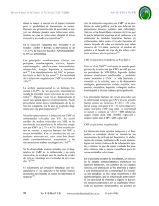 Revista Clínica de la Escuela de Medicina UCR – HSJD

ridad es mayor si sucede en el primer trimestre
pero la posibilidad de transmisión es menor.
Durante una primoinfección la severidad es mayor, no obstante pueden verse infecciones sintomáticas severas en infecciones durante el tercer
trimestre y en madres seropositivas(25).
Es la infección congénita más frecuente y en
Estados Unidos y Europa la prevalencia es de
1.8-2.5% de todos los nacidos. Aproximadamente 10% es sintomática.
Las principales manifestaciones clínicas son
petequias, trombocitopenia, ictericia, hepatoesplenomegalia, calcificaciones intracerebrales,
microcefalia, letargia, hipotonía y convulsiones(29). Las manifestaciones del SNC se presentan hasta en 66% de los casos(25). La mortalidad
de la infección congénita por CMV es cercana al
10%(29).
La sordera neurosensorial es un hallazgo frecuente (30-65% de los pacientes sintomáticos)
siendo la principal causa infecciosa de este trastorno(29). Algunas veces no es diagnosticada al
nacer pero podrá aparecer posteriormente. Puede
presentarse como única manifestación de la infección congénita, por lo que su sospecha diagnóstica reviste gran importancia(56).
Mención aparte merece la infección por CMV en
embarazadas infectadas con VIH. En recién
nacidos de madres infectadas con VIH, se ha
encontrado una prevalencia de infección congénita por CMV de 2.7% a 6.5%. Estas coinfecciones se asocian a mayores lesiones del SNC y
mayor mortalidad. Con la introducción del tratamiento antirretroviral, estas tasas han disminuido considerablemente, acercándose a las
encontradas en madres seronegativas (1%)(59).
Se ha desarrollado nuevos métodos par el diagnóstico de CMV en la embarazada y en estos
momentos, la serología con la prueba de avidez
de IgG se constituye en el estándar de oro (cuadro 1)(32,60).
El tratamiento del producto infectado con valganciclovir o con ganciclovir ha tenido buenos
resultados, no obstante es escasa la experiencia al
respecto(25).

16

Rev Cl EMed UCR

Año 2012 Vol 2 No VII

Así, la infección congénita por CMV es un problema de salud pública, por lo que deberán implementarse diversas medidas para enfrentarlo.
Aún no se ha desarrollado vacunas efectivas, por
lo que la detección temprana en el embarazo y la
utilización de medidas higiénicas básicas en
embarazadas, tales como el lavado frecuente de
manos después de estar en contacto con niños
menores de 3-4 años, posterior al cambio de
pañales y al lavado de ropa de los niños, entre
otras acciones, son importantes(29).
CMV en pacientes portadores de VIH/SIDA:
Erice et al en 2003(61) realizaron un estudio prospectivo de la infección por CMV en 403 pacientes portadores de VIH/SIDA, logrando definir
diversas condiciones confirmadas o probablemente asociadas a CMV. La más frecuente y
conocida es la retinitis, pero se ha demostrado
esofagitis, gastroenteritis, colitis, proctitis, neumonitis, encefalitis, hepatitis, colangitis, radículomielopatía y úlceras cutáneas principalmente.
Los principales factores de riesgo asociados con
la enfermedad invasiva por CMV en este estudio
fueron conteo de linfocitos T CD4+ <50 células/µl, carga viral para VIH >10 mil copias/ml y
carga viral para CMV muy altas. La mortalidad
se asoció a conteos de CD4+ <100 células/µl,
cargas virales para VIH >10.000 copias/ml y
cargas virales para CMV >200 copias/ml.
CMV en pacientes trasplantados.
La interacción entre agentes patógenos y el hospedero es compleja, donde se involucran los
mecanismos de defensa del hospedero, la elaboración de toxinas, mediadores de lesión inmunológica así como procesos de la inflamación aguda y crónica, lo que da como resultado los cuadros clínicos más o menos específicos para diversas entidades infecciosas.
En el paciente receptor de trasplantes, los efectos
de la terapia inmunosupresora modifican los
aspectos anteriores, con cambios en los cuadros
clínicos, con atenuación de los síntomas y signos
y con modificación de la mortalidad. Se establece una paradoja: la alta carga microbiana o del
agente patógeno, que es relacionada generalmente con gravedad de síntomas y signos en pacientes inmunocompetentes, no es igualmente observada en pacientes trasplantados, en quienes un

www.revistaclinicahsjd.ucr.ac.cr

20 julio 2012

 
