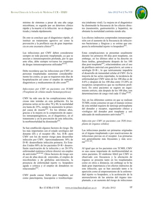 Revista Clínica de la Escuela de Medicina UCR – HSJD

Año 2012 Vol 2 No VII

mínimo de síntomas a pesar de una alta carga
microbiana, es seguido por un deterioro clínico
rápido y la muerte si la infección no es diagnosticada y tratada rápidamente.

nia (síndrome viral). La mejora en el diagnóstico
ha disminuido la frecuencia de los efectos directos (neumonitis, gastroenteritis y hepatitis), no
obstante la mortalidad continúa siendo alta.

De esto se concluye que el diagnóstico rápido, el
instituir un tratamiento agresivo así como la
prevención y la profilaxis son de gran importancia en este escenario clínico(23).

Los efectos indirectos comprenden inmunosupresión con el aumento de la frecuencia de infecciones bacterianas y fúngicas y se estima que empeora la enfermedad injerto vs hospedero(62).

Las infecciones por CMV deben considerarse
siempre en todo paciente trasplantado, ya que se
asocian a inmunosupresión profunda, por lo que
ante ellas, debe siempre revisarse los esquemas
de drogas inmunosupresoras utilizadas(62,63).

Estas complicaciones se presentan usualmente
durante los primeros 60 días post trasplante, sin
embargo, en los últimos años se ha descrito en
fases tardías, generalmente después de los 100
días post trasplante(67), relacionándose con el uso
de profilaxis antiviral con ganciclovir, así como a
serología D+R+, lo que teóricamente impediría
el desarrollo de inmunidad celular al CMV. En la
mayoría de las series reportadas, la incidencia de
enfermedad por CMV antes de los 100 días es de
4-6% y después de los 100 días entre 15-20% en
receptores seropositivos que no recibieron profilaxis. En estos pacientes se sugiere un seguimiento estricto, aún después de los 100 días, con
determinaciones de carga viral cada 15 días(65,66).

Debe recordarse que las infecciones por CMV en
personas trasplantadas aumentan considerablemente los costos, ya que se requieren más días de
hospitalización así como el empleo de métodos
diagnósticos y medicamentos de alto costo(64).
Infecciones por CMV en pacientes con TCMH
(Trasplante de células madre hematopoyéticas)
CMV ha sido una de las complicaciones infecciosas más temidas en esta población. En las
primeras series en los años 70 y 80, la mortalidad
era hasta de 25%, siendo la neumonitis la principal causa de muerte(62). En los últimos años,
gracias a la mejora en la comprensión de aspectos inmunopatogénicos, en el diagnóstico, en el
tratamiento y en la prevención de esta infección,
la morbimortalidad ha disminuido(65).
Se han establecido algunos factores de riesgo. De
los más importantes son el estado serológico del
donante (D) y el receptor (R). Así, D-R- para
CMV son los de menor riesgo para desarrollar
infección por CMV. Aproximadamente 30% de
D+R- desarrollarán infección primaria. En Estados Unidos 80% de los pacientes D+R+ desarrollarán reactivación de la infección y en 20-35%
enfermedad sistémica (efecto directo) sin empleo
de antivirales(62,65,66). Otros factores de riesgo son
el uso de altas dosis de esteroides, el empleo de
micofenolato y de globulina anti-timocito, la
presencia de enfermedad injerto vs. hospedero
aguda o crónica y el empleo de donadores no
relacionados(65).
CMV puede causar fiebre post trasplante, así
como pancitopenia, leucopenia o trombocitope-

Rev Cl EMed UCR

Así, en los diferentes centros en que se realizan
TCMH, existe consenso en que el manejo exitoso
de esta entidad requiere de tamizaje pretrasplante
del donador y receptor, seguimiento clínico y
virológico del donador post trasplante y uso
adecuado de medicamentos antivirales(62).
Infección por CMV en pacientes con TOS (trasplante de órganos sólidos)
Las infecciones pueden ser primarias originadas
en el órgano trasplantado o por reactivaciones de
infecciones previas en el receptor. Las primarias
son generalmente más frecuentes y más severas(41,63, 68).
Al igual que en los pacientes con TCMH, CMV
es una causa importante de morbimortalidad en
estos pacientes. El síndrome febril por CMV es
observado con frecuencia y la afectación de
órganos se presenta tanto en los trasplantados
como en otros a distancia; sin embargo se le ha
dado gran importancia a los efectos indirectos de
esta infección, que se han asociado tanto a la
aparición como al empeoramiento de la enfermedad injerto vs hospedero, a la aceleración de la
ateroesclerosis de las arterias del órgano trasplantado, a un aumento del riesgo de infecciones

www.revistaclinicahsjd.ucr.ac.cr

20 julio 2012

17

 