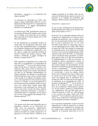 Revista Clínica de la Escuela de Medicina UCR – HSJD

bacterianas y micóticas y a la disfunción del
órgano injertado(41,68).
La frecuencia de enfermedad por CMV varía
según el órgano trasplantado, desde 8% en trasplantados de riñón hasta 39% en trasplantados de
corazón-pulmón y el órgano principalmente
afectado es el trasplantado(63).
La infección por CMV generalmente aparece en
los primeros 50 días post trasplante, pero al igual
que el TCMH, se ha observado en los últimos
años, desarrollo de la misma después de los 100
días post trasplante.
Se han identificado los principales factores de
riesgo para esta complicación infecciosa, entre
los que están, enfermedad injerto vs hospedero,
uso de agentes biológicos (por ejemplo globulina
antitimocito o antilinfocito), coinfecciones virales, sepsis y cirugía (que estimulan al factor de
necrosis tumoral que pueden reactivar CMV
latente) y finalmente, el estado serológico de
donante y receptor (D+R-)(41,68).
Debe recalcarse la importancia de la carga viral
para CMV en el diagnóstico y el seguimiento de
estos pacientes(41,69). Como se dijo anteriormente,
carga viral positiva sin síntomas se define como
infección; altas cargas virales se relacionan con
enfermedad, aunque ésta se define estrictamente
con base en los hallazgos histopatológicos de
órganos afectados. No obstante, se considera que
la positividad de la carga viral no siempre refleja
lo que sucede en los órganos. En algunas ocasiones, es más importante la evolución de las cargas
virales en el tiempo, ya que principalmente en
los primeros días post trasplante, puede ser negativa o con valores bajos. Cargas virales bajas
persistentes se han relacionado con efectos indirectos como lesión vascular del injerto, diabetes
mellitus, infecciones bacterianas y micóticas y
enfermedad injerto vs hospedero, de tal manera
que en estos casos también está indicado el tratamiento antiviral(41,69,70).
Tratamiento farmacológico
Tres agentes antivirales están disponibles para el
tratamiento sistémico de las infecciones por
CMV, estos son ganciclovir, valganciclovir,
cidofovir y foscarnet. Estos dos últimos por su
perfil de toxicidad son usados únicamente si el
ganciclovir no ha sido efectivo. Cidofovir es un
18

Rev Cl EMed UCR

Año 2012 Vol 2 No VII

análogo nucleótido de la citidina, debe ser activado por fosforilación para ejercer su acción y el
foscarnet es un análogo del pirofosfato, que
bloquea e inhibe la unión a la polimerasa viral(70).
Ganciclovir y valganciclovir
El uso de estos medicamentos ha disminuido la
morbimortalidad por CMV en las diversas entidades clínicas hasta en 75%(71).
Ganciclovir es un nucleósido análogo acíclico de
la guanina. El valganciclovir es el éster l-valil o
prodroga del ganciclovir, que se absorbe mejor
por vía oral, alcanzando niveles séricos similares
por vía oral al ganciclovir EV. In vitro tiene
actividad contra todos los herpesvirus, pero in
vivo es especialmente activo contra CMV. Inhibe
la síntesis del ADN viral cesando su elongación;
es fosforilado dentro de la célula por una timidina kinasa viral y por una fosfotransferasa codificada por el gen UL97 del CMV. La mielosupresión es el principal efecto secundario. La neutropenia aparece entre el 15-40% de los pacientes y
la trombocitopenia en 5-20% de los casos. La
neutropenia aparece generalmente durante la
segunda semana de tratamiento y es reversible
una semana después de descontinuarlo. El uso
del factor estimulante de colonias de granulocitos
revierte la neutropenia(70,71). Cefalea, trastornos
gastrointestinales, cambios en el comportamiento, convulsiones y coma son algunos efectos
tóxicos poco frecuentes pero que se deben tener
en cuenta con el uso de estas drogas. El ganciclovir está indicado para el tratamiento de la
retinitis por CMV así como para la prevención y
el tratamiento de la enfermedad por CMV en
pacientes trasplantados(41,70-72). En la retinitis, la
dosis es de 5 mg/kg EV cada 12 horas por 21
días, con evaluaciones oftalmoscópicas periódicas. Si hay mejoría, continuar el mantenimiento
con valganciclovir 450 mg BID hasta que el
conteo de linfocitos T CD4+ sea >200 células/µl
y con al menos dos cargas virales para CMV
negativas(61). Se ha utilizado la aplicación intravítrea así como el ganciclovir intraocular de liberación prolongada con buenos resultados(73).
En los pacientes trasplantados, la dosis inicial de
inducción por 21 días de ganciclovir es similar,
continuándose con valganciclovir oral hasta que
dos cargas virales consecutivas para CMV sean
negativas. Si el paciente tolera bien la VO, se

www.revistaclinicahsjd.ucr.ac.cr

20 julio 2012

 