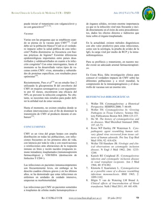 Revista Clínica de la Escuela de Medicina UCR – HSJD

puede iniciar el tratamiento con valganciclovir y
no con ganciclovir(41,71,72).
Vacunas
Varias son las preguntas que se establecen cuando se piensa en la vacuna para CMV(19). Cuál
debe ser la población blanco? Cuál es el verdadero impacto sobre la salud pública de esta infección? Podría disminuirse su frecuencia con buenas prácticas de higiene? Existirán diferencias
epidemiológicas importantes entre países desarrollados y subdesarrollados en cuanto a la infección congénita? Con estas interrogantes, hasta el
momento se ha desarrollado varios tipos de vacunas contra CMV: vivas, atenuadas y subunidades de proteínas específicas, con resultados poco
optimistas(19).
Recientemente, Pass et al(74) en un estudio fase 2
utilizando la glicoproteína B del envoltorio del
CMV en mujeres seronegativas y con seguimiento por 42 meses, encontraron una eficacia del
50% en prevenir la infección congénita. No obstante, se necesitan más estudios para poder definir la utilidad real de estas vacunas.
Hasta el momento, no existen estudios donde se
evalúen intervenciones con el fin de disminuir la
transmisión de CMV al producto durante el embarazo(75).

CONCLUSIONES

de órganos sólidos, revisten enorme importancia
ya que es la infección viral más frecuente e incide directamente en el éxito de estos procedimientos, dados los efectos directos e indirectos que
tiene sobre el órgano trasplantado.
En la actualidad, existen métodos diagnósticos
con alto valor predictivo para estas infecciones,
como son la serología, la prueba de avidez de la
IgG, la carga viral por medio de RCP y la inmunohistoquímica.
Para su profilaxis y tratamiento, en nuestro medio existe un adecuado arsenal farmacoterapéutico.
En Costa Rica, falta investigación clínica para
conocer el verdadero impacto de CMV sobre las
diferentes poblaciones y a nivel mundial, la
comprensión de la inmunopatogénesis y el desarrollo de vacunas son un enorme reto.

REFERENCIAS BIBLIOGRÁFICAS
1.
2.
3.
4.

CMV es un virus del grupo herpes con amplia
distribución en todas las poblaciones, con infecciones frecuentes en los primeros años de vida,
con latencia por toda la vida y con reactivaciones
o reinfecciones ante alteraciones de la respuesta
inmune en fetos y recién nacidos (respuesta inmune inmadura), trasplantados (inmunosupresión
farmacológica) y VIH/SIDA (destrucción de
linfocitos T CD4+).
Las infecciones en pacientes inmunocompetentes
son frecuentemente leves, sin embargo se ha
descrito cuadros clínicos graves y en los últimos
años, se ha demostrado que estas infecciones en
enfermos en unidades de cuidado intensivo,
empeoran su morbimortalidad.
Las infecciones por CMV en pacientes sometidos
a trasplantes de células madre hematopoyéticas o
Rev Cl EMed UCR

Año 2012 Vol 2 No VII

5.

6.

7.

8.

Weller TH. Cytomegalovirus: a Historical
Perspective. HERPES 2000; 7: 66-69.
Weller TH. Cytomegalovirus In: Growing
Pathogens in Tissue Cultures. Science History Publications Boston MA 2004:125-137.
Ho M. The history of cytomegalovirus and
its diseases. Med Microbiol Immunol 2008;
197: 65-73.
Rowe WP Hartley JW Waterman S. Cytopathogenic agent resembling human salivary gland virus recovered from tissue cultures of human adenoids. Pro Soc Exp Biol
Med 1956; 92: 418-424.
Weller TH Hanshaw JB. Virologic and clinical observations on cytomegalic inclusion
disease. N Engl J Med 1962; 266: 12331244.
Kanich RE Craighead JE. Cytomegalovirus
infection and cytomegalic inclusion disease
in renal transplant recipients. Am J Med
1966; 40: 874-882.
Klemola E Kaariainen L. Cytomegalovirus
as a possible cause of a disease resembling
infectious mononucleosis. BMJ 1965; 2:
1099-1102.
Bilgin Y van de Watering LM Brand A.
Clinical effects of leucoreduction of blood
transfusion. Neth J Med 2011; 69: 441-450.

www.revistaclinicahsjd.ucr.ac.cr

20 julio 2012

19

 