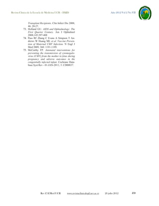 Revista Clínica de la Escuela de Medicina UCR – HSJD

Año 2012 Vol 2 No VII

Transplant Recipients. Clin Infect Dis 2008;
46: 20-27.
73. Holland GU. AIDS and Ophtalmology: The
First Quarter Century. Am J Ophtalmol
2008;145:397-408
74. Pass RF Zhang C Evans A Simpson T Andrews W Huang ML et al. Vaccine Prevention of Maternal CMV Infection. N Engl J
Med 2009; 360: 1191-1199.
75. McCarthy FP. Antenatal interventions for
preventing the transmission of cytomegalovirus (CMV) from the mother to fetus during
pregnancy and adverse outcomes in the
congenitally infected infant. Cochrane Database Syst Rev - 01-JAN-2011; 3: CD00837.

Rev Cl EMed UCR

www.revistaclinicahsjd.ucr.ac.cr

20 julio 2012

23

 