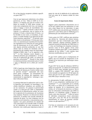 Revista Clínica de la Escuela de Medicina UCR – HSJD

No se han descrito receptores celulares específicos para CMV(10,11).
Una vez que ingresa por endocitosis a las células
permisivas, el virus libera el ADN en el citoplasma y se disparan una serie de eventos complejos en cascada. El ADN ahora circular, así
como otros componentes del virus, son transportados al núcleo a través de microtúbulos citoplasmáticos(9,10) donde se llevará a cabo la transcripción y la replicación; ésta se realiza en las
primeras 12 horas y demora hasta 24 horas y se
ha dividido en tres ciclos, el inmediato, el temprano y el tardío basados en la aparición de diferentes proteínas específicas(11). El periodo inmediato ocurre en las primeras 2-4 horas post infección y se caracteriza por la producción de proteínas reguladoras de la infección así como productoras de alteraciones en el ciclo celular(10); además algunas proteínas producidas en esta fase
alteran tanto la síntesis de interferón como la
presentación del complejo mayor de histocompatibilidad (CMH) clase I en la superficie celular(12). La fase temprana ocurre después y se
producen proteínas que contribuirán a la iniciación de la replicación del ADN y la síntesis de
proteínas estructurales(10). Durante la fase tardía
se sintetizan proteínas estructurales para el virión
y para su liberación de la célula por exocitosis(10,11).
CMV al igual que otros herpesvirus, logra entrar
en una fase de latencia en el núcleo celular como
un episoma circular(11) expresando sólo unos
pocos genes, evadiendo así exitosamente los
mecanismos de defensa del organismo, pero
manteniendo la capacidad de reemerger y producir infecciones líticas.
La permisividad para la replicación viral es célula específica; por ejemplo, los macrófagos y las
células dendríticas inmaduras son sensibles no
así los monocitos. En general la permisividad
celular a la infección por CMV es dependiente
del estado de la diferenciación celular, así como
de la represión de los promotores de la proteína
muy temprana. Posterior a la infección de células
permisivas, se produce una cascada ordenada de
expresión de genes. Los muy tempranos son los
primeros en ser transcritos y estas proteínas autoregulan a los genes promotores de entrada del
virus, paso básico en la cascada citada. El estudio
de los inhibidores de estos promotores de la
infección viral, tendrá gran importancia desde el

8

Rev Cl EMed UCR

Año 2012 Vol 2 No VII

punto de vista de la inhibición de la replicación
viral así como de la latencia celular de estos
virus(10-12).
Genes de importancia clínica
Algunos genes importantes clínicamente son el
UL54 que codifica para una polimerasa, la cual
sirve como blanco de los antivirales; el gene
UL97 codifica para una proteína que fosforila el
ganciclovir, paso básico para la inhibición de la
polimerasa por este medicamento antiviral(9).
Varios genes de CMV codifican para proteínas
que afectan las funciones del sistema inmune,
mecanismos que han evolucionado para evadir
dicha respuesta. Algunas proteínas impiden la
expresión normal de moléculas de CMH clase I y
2, otras son homólogas de citoquinas inmunosupresoras como la IL10, algunas sirven como
receptores celulares para CMV, y otras inhiben la
respuesta de las células T entre muchas otras
funciones modificadas por este virus(11).
El gen UL83 codifica para la fosfoproteína 65
(pp65), que en la prueba de antigenemia es detectada en los leucocitos por anticuerpos monoclonales(10).
El gen US17 de la cepa de referencia AD169 se
utiliza en la reacción en cadena de la polimerasa
(RCP O PCR) como iniciador (primer). En el
HSJD se emplea PCR QIAGEN® que utiliza
como iniciador un segmento de 105 pb (pares de
bases) del gen UL123 que codifica para la proteína MIE (major immediate early).
La glicoproteína B (gB) codificada por el gen
UL55, es un componente multifuncional de la
membrana(13,14), y es responsable por la entrada
del virión a la célula por su interacción con el
sulfato de heparán, de la diseminación entre
células, de la formación de sincicios y es blanco
para los anticuerpos neutralizantes que inhibe la
adhesión a la membrana celular y bloquea la
fusión, entre otras funciones(13). Todos los sueros
de individuos seropositivos tienen anticuerpos
contra gB y cerca del 70% de los anticuerpos
neutralizantes en sueros de personas convalecientes son gB específicos(10,11,14).
Con base en variaciones en la secuencia de este
gen, el CMV humano se puede clasificar en

www.revistaclinicahsjd.ucr.ac.cr

20 julio 2012

 