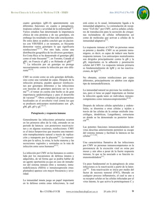 Revista Clínica de la Escuela de Medicina UCR – HSJD

Año 2012 Vol 2 No VII

cuatro genotipos (gB1-4) aparentemente con
diferentes funciones en cuanto a patogénesis,
tropismo celular y severidad de la enfermedad(14).
Varios estudios han determinado la importancia
clínica de esta proteína y de sus genotipos, sin
embargo los resultados no han sido concluyentes.
De estos datos se podría concluir que en pacientes con VIH/SIDA y en neonatos, es frecuente
demostrar varios genotipos lo que significaría
reinfecciones(14-17). Por otro lado, existe una
distribución geográfica de los diversos genotipos.
En Costa Rica se ha demostrado el genotipo gB2
como el más frecuente(17), en Toronto, Canadá el
gB1, en Francia el gB2 y en Holanda el gB3(1416)
. La infección por un genotipo no protege
necesariamente contra la infección por otro diferente(10,14).

está como es lo usual, íntimamente ligada a la
inmunidad adaptativa. La estimulación de receptores “Toll-like” por CMV, activa señales celulares de transducción para la secreción de citoquinas reclutadoras de células inflamatorias así
como de moléculas que activan a células de la
inmunidad adaptativa(13).

CMV no existe como un solo genotipo definido,
sino como una variedad de cepas. Después de la
infección primaria, pueden aparecer reinfecciones por genotipos diferentes y las infecciones
con mezclas de genotipos pareciera ser la norma(18); el tomar en cuenta este hecho es de gran
importancia epidemiológica y para el desarrollo
de vacunas(19). Otros complejos de glicoproteínas
localizados en el envoltorio viral contra los que
se producen anticuerpos neutralizantes son gN,
gM, gH, gO y gL(10,11).

No obstante, existen reinfecciones por cepas
diferentes, principalmente en adultos con algún
tipo de inmunodeficiencia.

Patogénesis y respuesta inmune
Generalmente las infecciones primarias ocurren
en los primeros años de la vida, entrando en un
periodo de latencia con posteriores reactivaciones y en algunas ocasiones, reinfecciones. CMV
es el único herpesvirus que muestra una transmisión transplacentaria natural a través de replicación y transporte por la placenta(11). La transmisión por la saliva, la orina, la leche materna y las
secreciones vaginales y seminales es la ruta de
infección entre seres humanos(9,11).
La infección por CMV en los humanos es controlada por los mecanismos de defensa innatos y
adquiridos, de tal forma que se podría hablar de
un agente oportunista ya que en caso de inmadurez del sistema inmune (feto y neonato), inmunodeficiencia (SIDA) o inmunosupresión (trasplantados) aparece con mayor frecuencia y severidad.
La inmunidad innata juega un papel importante
en la defensa contra estas infecciones, la cual
Rev Cl EMed UCR

La respuesta inmune al CMV en personas sanas
es potente y durable. CMV es un potente inmunógeno, es decir, es capaz de inducir una fuerte
respuesta inmune. Los anticuerpos neutralizantes
son dirigidos principalmente contra la gB y la
gH, importantes en la adhesión y penetración
celular del CMV. La respuesta inmune primaria
es fundamentalmente de IgM y en las reactivaciones, de IgG(13).

La inmunidad natural no previene las reinfecciones, pero sí tiene un papel importante en limitar
la infección aguda tanto en individuos inmunocompetentes como inmunocomprometidos(9,10).
Después de infectar células epiteliales y endoteliales, se disemina a otras células y tejidos a
través de las células de la estirpe mieloide (macrófagos, dendríticas, Langerhans), estructuras
en donde se ha demostrado su posterior latencia(20).
Las potentes funciones inmunomoduladores del
virus descritas anteriormente permiten su escape
del sistema inmune y facilitan la latencia en las
células(11,13,20).
Una característica llamativa de las infecciones
por CMV en personas inmunocompetentes es la
persistencia de la excreción viral en orina por
meses y aún años a pesar de la fuerte respuesta
inmune, lo que se ha asociado a su función inmunomoduladora(11).
Un paso fundamental en la patogénesis de estas
infecciones es la reactivación a partir de la latencia(20). Esta reactivación se inicia por medio del
factor de necrosis tumoral (FNT), liberado en
cualquier proceso inflamatorio, el cual se une a
su receptor celular en las células infectadas por el
virus latente, lo que activa la proteinquinasa C y

www.revistaclinicahsjd.ucr.ac.cr

20 julio 2012

9

 