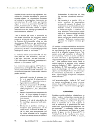 Revista Clínica de la Escuela de Medicina UCR – HSJD

el factor nuclear-κB que se liga a proteínas activadoras del ciclo viral, iniciándose la síntesis de
proteínas virales. Las catecolaminas, hormonas
del estrés y las prostaglandinas, incrementan las
concentraciones de AMP cíclico que también
dispara el proceso de replicación viral. De esta
manera, la inflamación, el estrés y la infección
pueden reactivar infecciones latentes. El significado clínico de esta reactivación dependerá del
estado inmune del individuo(11,20).
Tanto la función NK como la producción de
anticuerpos específicos son importantes para el
control de la infección por CMV(13), no obstante
las funciones de la inmunidad celular son más
determinantes, al observarse que las infecciones
por CMV son más severas y frecuentes en individuos con alteraciones en la inmunidad mediada
por células (VIH/SIDA, trasplantados) a pesar de
una respuesta normal de anticuerpos(11).
La respuesta inmune celular en CMV está mediada por CMH clase II asociada a linfocitos T
CD4+ y por CMH clase I asociado a linfocitos T
CD8+, en respuesta a antígenos presentes principalmente en el tegumento viral(10).
Los mecanismos de escape del CMV de la respuesta inmune del hospedero han sido muy estudiados, por su importancia en la patogénesis y en
el desarrollo de vacunas; dentro de los cuales se
pueden describir:
•

•

•

•

•

10

Falla en la expresión de antígenos virales en la superficie de células epiteliales, endoteliales y presentadoras de antígenos (periodo de latencia).
Inhibición de la expresión de CMH clase I y II mediado por proteínas codificadas por genes US2, US3, US11 entre
otros.
Producción de análogos estructurales de
CMH I y II que impiden el reconocimiento de células infectadas por el sistema inmune.
Rupturas en la red de microtúbulos de
los macrófagos que promueven la latencia viral.
Producción de proteínas homólogas a
receptores para quimioquinas, con lo
que se induce el secuestro de RANTES,
MCP-1, MIP entre otras proteínas, por
las células infectadas, de tal forma que
el secuestro de estas sustancias inhibe el

Rev Cl EMed UCR

Año 2012 Vol 2 No VII

•

reclutamiento de leucocitos, así como
las funciones efectoras de linfocitos T
CD8+.
La expresión de la proteína US28, receptor homólogo de quimioquinas,
promueve la migración de músculo liso,
responsable de la aceleración de la enfermedad vascular, la arterioesclerosis y
la enfermedad injerto vs hospedero crónica. Asimismo, la fractalquina responsable de la fusión de células infectadas,
utiliza este receptor; CMV también
puede emplear esta sustancia como correceptor y finalmente, proteínas virales
bloquean la apoptosis mediada por
FNT(13).

No obstante, diversas funciones de la respuesta
inmune logran sobrepasar estas barreras impuestas por el virus, por lo que normalmente hay un
control de la infección bastante efectivo. Anticuerpos contra gB neutralizan la infección de
nuevas células y estudios en ratones y en humanos han demostrado el papel protector de los
anticuerpos anti gB en la infección transplacentaria(21). Una respuesta inmune fuerte contra un
amplio repertorio de antígenos virales mediada
tanto por linfocitos T CD8+ citotóxicos como
por linfocitos T CD4+ es crucial en la defensa
contra la infección por este virus(13). Estudios en
algunos pacientes trasplantados, demostraron que
la transferencia experimental de linfocitos T
CD8+ específicos bajó la carga viral y mejoró la
evolución clínica(22,23).
Así, la agresión celular y tisular de CMV en el
ser humano se produce por al menos tres mecanismos: lisis celular, alteraciones en el funcionamiento celular y mecanismos inmunopatogénicos.
Epidemiología
Estudios seroepidemiológicos, principalmente en
niños y mujeres embarazadas, muestran que la
infección por CMV está ampliamente distribuida
en todas la poblaciones mundiales(1,24). La prevalencia se incrementa con la edad; en países en
vías de desarrollo y en poblaciones con malas
condiciones socioeconómicas se adquiere a edades tempranas(9). En los Estados Unidos la prevalencia es más alta entre no blancos y en inmigrantes de países en vías de desarrollo(24). En
Turquía, Corea de Sur y en Japón se ha demostrado seroprevalencia entre 95-99% en mujeres,

www.revistaclinicahsjd.ucr.ac.cr

20 julio 2012

 