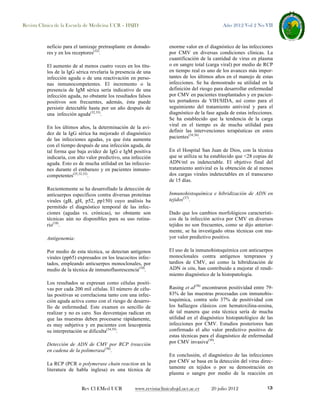 Revista Clínica de la Escuela de Medicina UCR – HSJD

neficio para el tamizaje pretrasplante en donadores y en los receptores(32).
El aumento de al menos cuatro veces en los títulos de la IgG sérica revelaría la presencia de una
infección aguda o de una reactivación en personas inmunocompetentes. El incremento o la
presencia de IgM sérica sería indicativo de una
infección aguda, no obstante los resultados falsos
positivos son frecuentes, además, ésta puede
persistir detectable hasta por un año después de
una infección aguda(32,33).
En los últimos años, la determinación de la avidez de la IgG sérica ha mejorado el diagnóstico
de las infecciones agudas, ya que ésta aumenta
con el tiempo después de una infección aguda, de
tal forma que baja avidez de IgG e IgM positiva
indicaría, con alto valor predictivo, una infección
aguda. Esto es de mucha utilidad en las infecciones durante el embarazo y en pacientes inmunocompetentes(25,32,33).
Recientemente se ha desarrollado la detección de
anticuerpos específicos contra diversas proteínas
virales (gB, gH, p52, pp150) cuyo análisis ha
permitido el diagnóstico temporal de las infecciones (agudas vs. crónicas), no obstante son
técnicas aún no disponibles para su uso rutinario(10).
Antigenemia:
Por medio de esta técnica, se detectan antígenos
virales (pp65) expresados en los leucocitos infectados, empleando anticuerpos monoclonales, por
medio de la técnica de inmunofluorescencia(10).
Los resultados se expresan como células positivas por cada 200 mil células. El número de células positivas se correlaciona tanto con una infección aguda activa como con el riesgo de desarrollo de enfermedad. Este examen es sencillo de
realizar y no es caro. Sus desventajas radican en
que las muestras deben procesarse rápidamente,
es muy subjetiva y en pacientes con leucopenia
su interpretación se dificulta(34,35).
Detección de ADN de CMV por RCP (reacción
en cadena de la polimerasa(36).
La RCP (PCR o polymerase chain reaction en la
literatura de habla inglesa) es una técnica de

Rev Cl EMed UCR

Año 2012 Vol 2 No VII

enorme valor en el diagnóstico de las infecciones
por CMV en diversas condiciones clínicas. La
cuantificación de la cantidad de virus en plasma
o en sangre total (carga viral) por medio de RCP
en tiempo real es uno de los avances más importantes de los últimos años en el manejo de estas
infecciones. Se ha demostrado su utilidad en la
definición del riesgo para desarrollar enfermedad
por CMV en pacientes trasplantados y en pacientes portadores de VIH/SIDA, así como para el
seguimiento del tratamiento antiviral y para el
diagnóstico de la fase aguda de estas infecciones.
Se ha establecido que la tendencia de la carga
viral en el tiempo es de mucha utilidad para
definir las intervenciones terapéuticas en estos
pacientes(34,36).
En el Hospital San Juan de Dios, con la técnica
que se utiliza se ha establecido que <28 copias de
ADN/ml es indetectable. El objetivo final del
tratamiento antiviral es la obtención de al menos
dos cargas virales indetectables en el transcurso
de 15 días.
Inmunohistoquímica e hibridización de ADN en
tejidos(37).
Dado que los cambios morfológicos característicos de la infección activa por CMV en diversos
tejidos no son frecuentes, como se dijo anteriormente, se ha investigado otras técnicas con mayor valor predictivo positivo.
El uso de la inmunohistoquímica con anticuerpos
monoclonales contra antígenos tempranos y
tardíos de CMV, así como la hibridización de
ADN in situ, han contribuido a mejorar el rendimiento diagnóstico de la histopatología.
Rasing et al(38) encontraron positividad entre 7983% de las muestras procesadas con inmunohistoquímica, contra solo 37% de positividad con
los hallazgos clásicos con hematoxilina-eosina,
de tal manera que esta técnica sería de mucha
utilidad en el diagnóstico histopatológico de las
infecciones por CMV. Estudios posteriores han
confirmado el alto valor predictivo positivo de
estas técnicas para el diagnóstico de enfermedad
por CMV invasiva(39).
En conclusión, el diagnóstico de las infecciones
por CMV se basa en la detección del virus directamente en tejidos o por su demostración en
plasma o sangre por medio de la reacción en

www.revistaclinicahsjd.ucr.ac.cr

20 julio 2012

13

 