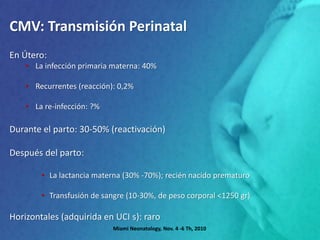 CMV: Transmisión Perinatal
En Útero:
• La infección primaria materna: 40%
• Recurrentes (reacción): 0,2%
• La re-infección: ?%
Durante el parto: 30-50% (reactivación)
Después del parto:
• La lactancia materna (30% -70%); recién nacido prematuro
• Transfusión de sangre (10-30%, de peso corporal <1250 gr)
Horizontales (adquirida en UCI s): raro
Miami Neonatology, Nov. 4 -6 Th, 2010
 