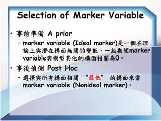 Selection of Marker Variable 
•事前準備A prior 
–marker variable (Ideal marker)是一個在理 論上與潛在構面無關的變數，一般期望marker variable與模型其他的構面相...