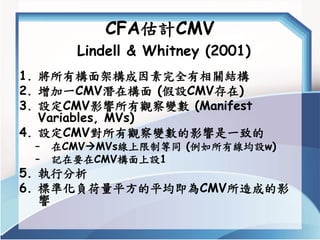 CFA估計CMVLindell & Whitney (2001) 
1.將所有構面架構成因素完全有相關結構 
2.增加一CMV潛在構面(假設CMV存在) 
3.設定CMV影響所有觀察變數(Manifest Variables, MVs) 
4....