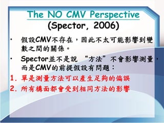 The NO CMV Perspective (Spector, 2006) 
•假設CMV不存在，因此不太可能影響到變 數之間的關係。 
•Spector並不是說“方法”不會影響測量， 而是CMV的前提假設有問題： 
1.單是測量方法可以產生...