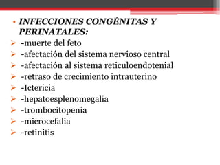 • INFECCIONES CONGÉNITAS Y
PERINATALES:
 -muerte del feto
 -afectación del sistema nervioso central
 -afectación al sistema reticuloendotenial
 -retraso de crecimiento intrauterino
 -Ictericia
 -hepatoesplenomegalia
 -trombocitopenia
 -microcefalia
 -retinitis
 