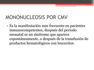 MONONUCLEOSIS POR CMV
• Es la manifestación mas frecuente en pacientes
inmunocompetentes, después del periodo
neonatal es un síndrome que aparece
espontáneamente, o después de la transfusión de
productos hematológicos con leucocitos.
 