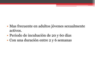 • Mas frecuente en adultos jóvenes sexualmente
activos.
• Periodo de incubación de 20 y 60 días
• Con una duración entre 2 y 6 semanas
 