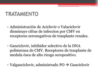 TRATAMIENTO
• Administración de Aciclovir o Valaciclovir
disminuye cifras de infeccion por CMV en
receptores seronegativos de trasplante renales.
• Ganciclovir, inhibidor selectivo de la DNA
polimerasa de CMV. Receptores de trasplante de
medula ósea de alto riesgo seropositivo.
• Valganciclovir, administrado PO  Ganciclovir
 