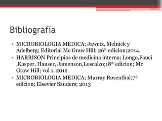 Bibliografía
• MICROBIOLOGIA MEDICA; Jawetz, Melnick y
Adelberg; Editorial Mc Graw Hill; 26ª edicion;2014.
• HARRISON Principios de medicina interna; Longo,Fauci
,Kasper, Hauser, Jamenson,Loscalzo;18ª edicion; Mc
Graw Hill; vol 1, 2012
• MICROBIOLOGIA MEDICA; Murray Rosenthal;7ª
edicion; Elsevier Sauders; 2013
 