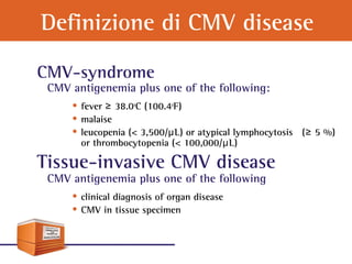 Definizione di CMV disease
CMV-syndrome
CMV antigenemia plus one of the following:
• fever 38.0≥ o
C (100.4o
F)
• malaise
• leucopenia (< 3,500/μL) or atypical lymphocytosis ( 5 %)≥
or thrombocytopenia (< 100,000/μL)
Tissue-invasive CMV disease
CMV antigenemia plus one of the following
• clinical diagnosis of organ disease
• CMV in tissue specimen
 