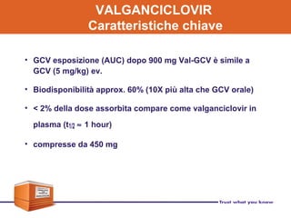 VALGANCICLOVIR
Caratteristiche chiave
• GCV esposizione (AUC) dopo 900 mg Val-GCV è simile a
GCV (5 mg/kg) ev.
• Biodisponibilità approx. 60% (10X più alta che GCV orale)
• < 2% della dose assorbita compare come valganciclovir in
plasma (t1/2 ≈ 1 hour)
• compresse da 450 mg
 