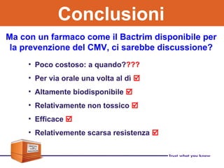 Ma con un farmaco come il Bactrim disponibile per
la prevenzione del CMV, ci sarebbe discussione?
• Poco costoso: a quando????
• Per via orale una volta al dì 
• Altamente biodisponibile 
• Relativamente non tossico 
• Efficace 
• Relativemente scarsa resistenza 
Conclusioni
 