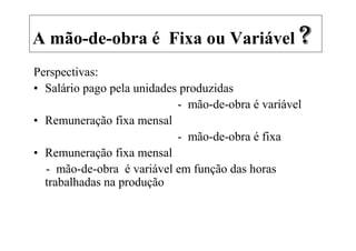 A mão-de-obra é Fixa ou Variável ?
Perspectivas:
• Salário pago pela unidades produzidas
                            - mão-de-obra é variável
• Remuneração fixa mensal
                            - mão-de-obra é fixa
• Remuneração fixa mensal
  - mão-de-obra é variável em função das horas
  trabalhadas na produção
 