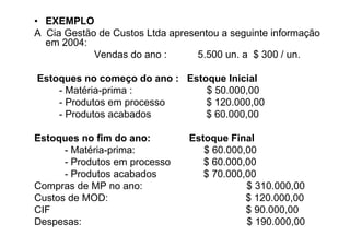 • EXEMPLO
A Cia Gestão de Custos Ltda apresentou a seguinte informação
  em 2004:
            Vendas do ano :       5.500 un. a $ 300 / un.

Estoques no começo do ano : Estoque Inicial
    - Matéria-prima :           $ 50.000,00
    - Produtos em processo      $ 120.000,00
    - Produtos acabados         $ 60.000,00

Estoques no fim do ano:         Estoque Final
      - Matéria-prima:             $ 60.000,00
      - Produtos em processo       $ 60.000,00
      - Produtos acabados          $ 70.000,00
Compras de MP no ano:                       $ 310.000,00
Custos de MOD:                              $ 120.000,00
CIF                                         $ 90.000,00
Despesas:                                   $ 190.000,00
 