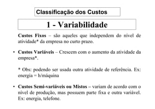Classificação dos Custos

               1 - Variabilidade
  Custos Fixos – são aqueles que independem do nível de
  atividade* da empresa no curto prazo.

• Custos Variáveis – Crescem com o aumento da atividade da
  empresa*.

  * Obs: podendo ser usada outra atividade de referência. Ex:
  energia = h/máquina

• Custos Semi-variáveis ou Mistos – variam de acordo com o
  nível de produção, mas possuem parte fixa e outra variável.
  Ex: energia, telefone.
 