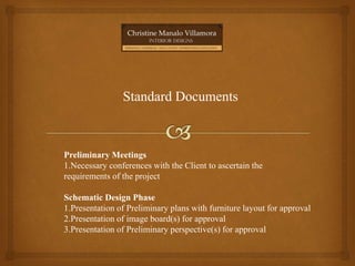 Standard Documents
Preliminary Meetings
1.Necessary conferences with the Client to ascertain the
requirements of the project
Schematic Design Phase
1.Presentation of Preliminary plans with furniture layout for approval
2.Presentation of image board(s) for approval
3.Presentation of Preliminary perspective(s) for approval
 