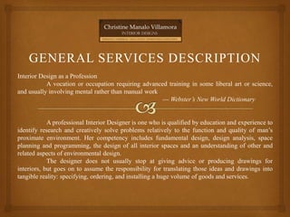 GENERAL SERVICES DESCRIPTION
Interior Design as a Profession
A vocation or occupation requiring advanced training in some liberal art or science,
and usually involving mental rather than manual work
--- Webster’s New World Dictionary
A professional Interior Designer is one who is qualified by education and experience to
identify research and creatively solve problems relatively to the function and quality of man’s
proximate environment. Her competency includes fundamental design, design analysis, space
planning and programming, the design of all interior spaces and an understanding of other and
related aspects of environmental design.
The designer does not usually stop at giving advice or producing drawings for
interiors, but goes on to assume the responsibility for translating those ideas and drawings into
tangible reality: specifying, ordering, and installing a huge volume of goods and services.
 