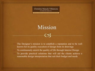  The Designer’s mission is to establish a reputation and to be well
known for its quality execution of design from its drawings
 To continuously enrich the quality of life through Interior Design
 To provide practical solutions that will aid the clients achieve a
reasonable design interpretation that suit their budget and needs
 