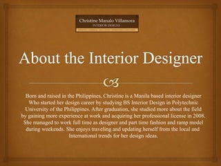 Born and raised in the Philippines, Christine is a Manila based interior designer
Who started her design career by studying BS Interior Design in Polytechnic
University of the Philippines. After graduation, she studied more about the field
by gaining more experience at work and acquiring her professional license in 2008.
She managed to work full time as designer and part time fashion and ramp model
during weekends. She enjoys traveling and updating herself from the local and
International trends for her design ideas.
 