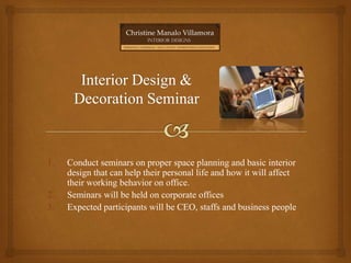 1. Conduct seminars on proper space planning and basic interior
design that can help their personal life and how it will affect
their working behavior on office.
2. Seminars will be held on corporate offices
3. Expected participants will be CEO, staffs and business people
 