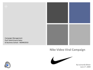 +



Campaign Management
Prof. David Gracia Fabre
IE Business School - MDMK2010



                                Nike Video Viral Campaign



                                                  By Leonardo Bittan
                                                       June 1st, 2009
 