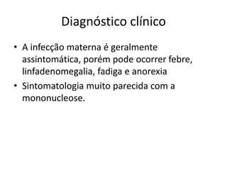 Diagnóstico clínico
• A infecção materna é geralmente
assintomática, porém pode ocorrer febre,
linfadenomegalia, fadiga e anorexia
• Sintomatologia muito parecida com a
mononucleose.
 
