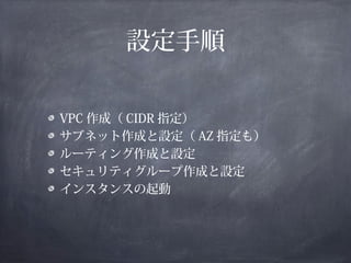 設定手順

VPC 作成（ CIDR 指定）
サブネット作成と設定（ AZ 指定も）
ルーティング作成と設定
セキュリティグループ作成と設定
インスタンスの起動
 