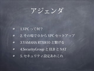 アジェンダ

　 1.VPC って何？

　 2. その場で 0 から VPC セットアップ

　 3.YAMAHA RTX810 と繋げる

　 4.SecurityGroup と ELB と NAT

　 5. セキュリティ設定あれこれ
 