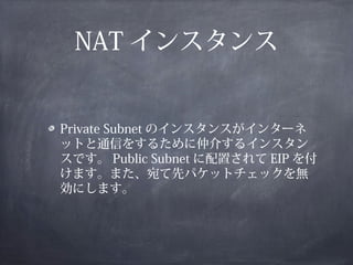 NAT インスタンス


Private Subnet のインスタンスがインターネ
ットと通信をするために仲介するインスタン
スです。 Public Subnet に配置されて EIP を付
けます。また、宛て先パケットチェックを無
効にします。
 