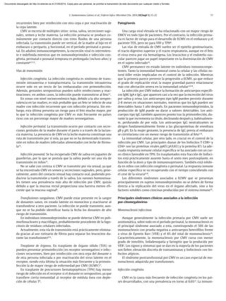 S. Sanbonmatsu Gámez et al / Enferm Infecc Microbiol Clin. 2014;32(Supl 1):15-22 17
recurrentes bien por reinfección con otra cepa o por reactivación de
la cepa latente.
CMV se excreta de múltiples sitios: orina, saliva, secreciones vagi-
nales, semen y leche materna. La infección primaria se produce co-
múnmente por contacto directo con estos fluidos de una persona
infectada. La transmisión puede ser vertical, de la madre al hijo en el
embarazo o periparto, y horizontal, en el período perinatal o posna-
tal. En adultos inmunocompetentes, la excreción viral es intermiten-
te e indefinida mientras que en inmunodeprimidos e infección con-
génita, perinatal o posnatal temprana es prolongada (incluso años) y
constante8,11,12
.
Vías de transmisión
Infección congénita. La infección congénita es sinónimo de trans-
misión intrauterina o transplacentaria. La transmisión intrauterina
ocurre solo en un tercio de las embarazadas con primoinfección.
Además, gestantes seropositivas pueden sufrir reinfecciones y reac-
tivaciones; en ambos casos, la infección puede transmitirse al feto13
.
En zonas con nivel socioeconómico bajo, debido a la alta seropre-
valencia en las madres, es más probable que un feto se infecte de una
madre con infección recurrente que con infección primaria. Sin em-
bargo, esta última presenta un riesgo para el feto mucho mayor, por
lo que la infección congénita por CMV es más frecuente en países
ricos con un porcentaje mayor de madres seronegativas.
Infección perinatal. La transmisión ocurre por contacto con secre-
ciones genitales de la madre durante el parto o a través de la lactan-
cia materna. La presencia de CMV en la leche materna constituye una
ruta de transmisión por sí sola, ya que no se ha demostrado transmi-
sión en niños de madres infectadas alimentados con leche de fórmu-
la14
.
Infección posnatal. Se ha recuperado CMV de saliva en juguetes de
guarderías, por lo que se postula que la saliva puede ser una vía de
transmisión en niños15
.
No se sabe con certeza si CMV se transmite por vía sexual, ya que
se ha encontrado CMV en semen y secreciones vaginales, pero, gene-
ralmente, antes del contacto sexual hay contacto oral, pudiendo pro-
ducirse la transmisión a través de la saliva. Los varones homosexua-
les tienen una prevalencia más alta de infección por CMV, quizás
debido a que la mucosa rectal proporciona una barrera menos efi-
ciente que la mucosa vaginal8
.
Transfusiones sanguíneas. CMV puede estar presente en la sangre
de donantes sanos, en estado latente en monocitos y reactivarse al
transfundirse a otro paciente. La infección se puede transmitir, aun-
que no se ha podido identificar hasta la fecha los donantes de alto
riesgo de transmisión.
En individuos inmunodeprimidos se puede detectar CMV en poli-
morfonucleares y macrófagos, probablemente procedente de la fago-
citosis de residuos celulares infectados.
Actualmente, esta vía de transmisión está prácticamente elimina-
da gracias al uso rutinario de filtros para separar los leucocitos du-
rante las transfusiones8,16
.
Trasplante de órganos. En trasplante de órgano sólido (TOS) se
pueden presentar primoinfección (en receptor seronegativo) e infec-
ciones recurrentes, bien por reinfección con otra cepa del donante o
de otra persona infectada o por reactivación del virus latente en el
receptor, siendo esta última la situación más frecuente y la primoin-
fección la de mayor riesgo de enfermedad por CMV (ECMV)17
.
En trasplante de precursores hematopoyéticos (TPH) hay menor
riesgo de infección en el receptor si el donante es seropositivo, ya que
transfiere cierta inmunidad al receptor de médula ósea con deple-
ción de células T8
.
Patogénesis
Una carga viral elevada se ha relacionado con un mayor riesgo de
EMCV en todo tipo de pacientes. Por el contrario, la infección prima-
ria es factor de riesgo para el desarrollo de ECMV en el embarazo y el
paciente TOS, pero no para VIH y TPH8
.
Las vías de entrada de CMV suelen ser el epitelio genitourinario,
el tracto digestivo superior y el tracto respiratorio, aunque en el feto
el virus entra por vía hematógena. Los leucocitos y el endotelio vas-
cular parecen jugar un papel importante en la diseminación de CMV
en el sujeto infectado18
.
CMV permanece en estado latente en individuos inmunocompe-
tentes. Tanto la inmunidad humoral como la celular y las células na-
tural killer están implicadas en el control de la infección. Mientras
que la primera parece prevenir la progresión a ECMV, ya que reduce
el grado de replicación viral, la mayor gravedad parece relacionarse
más con afectación severa en la inmunidad celular3,8,18
.
La infección por CMV induce la formación de anticuerpos específi-
cos IgM, IgA e IgG, que aparecen casi a la vez que la excreción del virus
por saliva y orina. Los anticuerpos tipo IgM pueden persistir durante
2-8 meses en situaciones normales, mientras que los IgA pueden ser
detectables hasta 1 año después. En pacientes inmunodeprimidos, la
producción de IgM puede no darse a valores detectables. Los anti-
cuerpos tipo IgG también aparecen pronto tras la primoinfección, du-
rante la que incrementa su título, declinando después y, habitualmen-
te, perdurando de por vida. Los anticuerpos IgG neutralizantes se
dirigen fundamentalmente frente a las glucoproteínas de envoltura
gB y gH. En la mujer gestante, la presencia de IgG previa al embarazo
se correlaciona con un menor riesgo de transmisión al feto3,19
.
La inmunidad celular, por otro lado, es crucial en el control de la
infección por CMV. Las principales dianas de los linfocitos T CD8+ y
CD4+ son las proteínas virales pp65 (pUL83) y la proteína IE1. La ade-
cuada respuesta inmune celular específica se ha asociado con un cur-
so clínico favorable en TPH. En trasplantados esta fracción de linfoci-
tos está prácticamente ausente hasta el sexto mes postrasplante, en
función de la dosis y tipo de inmunosupresores. También está inhibi-
da en niños con infección congénita o perinatal. La respuesta inmune
celular específica se va recuperando con el tiempo coincidiendo con
el cese de la viruria8,18
.
Los diferentes síndromes asociados a ECMV que se presentan
principalmente en sujetos inmunodeprimidos no se deben de forma
directa a la replicación del virus en el órgano afectado, sino a los
factores solubles como citocinas producidas por el sistema inmune20
.
Principales síndromes clínicos asociados a la infección
por citomegalovirus
Mononucleosis infecciosa
Aunque generalmente la infección primaria por CMV suele ser
asintomática, sobre todo en el período perinatal, la mononucleosis es
el principal síndrome asociado a esta, constituyendo el 50% de las
mononucleosis con prueba negativa a anticuerpos heterófilos frente
a virus de Epstein Barr (VEB) y el 8% del total de mononucleosis18
.
Característicamente, la mononucleosis por CMV cursa con menor
grado de tonsilitis, linfadenopatía y faringitis que la producida por
VEB1
. Los signos y síntomas que se dan en la mayoría de los pacientes
son fiebre, elevación discreta de transaminasas y linfocitosis con lin-
focitos atípicos.
El síndrome postransfusional por CMV es un caso especial de mo-
nonucleosis adquirida por transfusiones.
Infección congénita
CMV es la causa más frecuente de infección congénita en los paí-
ses desarrollados, con una prevalencia en torno al 0,6%21
. La inmuni-
Documento descargado de http://zl.elsevier.es el 21/05/2014. Copia para uso personal, se prohíbe la transmisión de este documento por cualquier medio o formato.
 