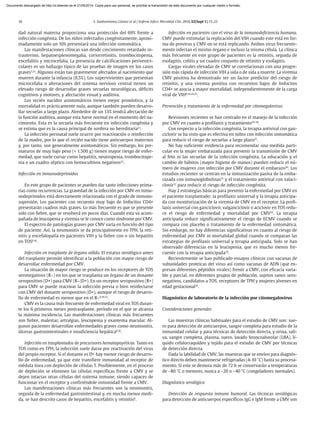 18 S. Sanbonmatsu Gámez et al / Enferm Infecc Microbiol Clin. 2014;32(Supl 1):15-22
dad natural materna proporciona una protección del 69% frente a
infección congénita. De los niños infectados congénitamente, aproxi-
madamente solo un 10% presentará una infección sintomática.
Las manifestaciones clínicas van desde crecimiento retardado in-
trauterino, hepatoesplenomegalia, coriorretinitis, trombocitopenia,
encefalitis y microcefalia. La presencia de calcificaciones periventri-
culares es un hallazgo típico de las pruebas de imagen en los casos
graves1,21
. Algunos están tan gravemente afectados al nacimiento que
mueren durante la infancia (0,5%). Los supervivientes que presentan
microcefalia o alteraciones del sistema nervioso central tienen un
elevado riesgo de desarrollar graves secuelas neurológicas, déficits
cognitivos y motores, y afectación visual y auditiva.
Los recién nacidos asintomáticos tienen mejor pronóstico, y la
mortalidad es prácticamente nula, aunque también pueden desarro-
llar secuelas a largo plazo. Alrededor de un 13% tendrá afectación de
la función auditiva, aunque esta fuese normal en el momento del na-
cimiento. Esta es la secuela más frecuente en infección congénita y
se estima que es la causa principal de sordera no hereditaria21
.
La infección perinatal suele ocurrir por reactivación o reinfección
de la madre, por lo que el recién nacido tiene anticuerpos maternos
y, por tanto, son generalmente asintomáticos. Sin embargo, los pre-
maturos de muy bajo peso (< 1.500 g) tienen mayor riesgo de enfer-
medad, que suele cursar como hepatitis, neutropenia, trombocitope-
nia o un cuadro séptico con hemocultivos negativos22
.
Infección en inmunodeprimidos
En este grupo de pacientes se pueden dar tanto infecciones prima-
rias como recurrencias. La gravedad de la infección por CMV en inmu-
nodeprimidos está directamente relacionada con el grado de inmuno-
supresión. Los pacientes con recuento muy bajo de linfocitos CD4+
presentarán cuadros más graves. Lo más frecuente es que se presente
solo con fiebre, que se resolverá en pocos días. Cuando esta va acom-
pañada de leucopenia y viremia se le conoce como síndrome por CMV.
El espectro de patologías graves por CMV varía en función del tipo
de paciente. Así, la neumonitis se da principalmente en TPH, la reti-
nitis y encefalopatía en pacientes VIH y la fiebre con o sin hepatitis
en TOS8,18
.
Infección en trasplante de órgano sólido. El estatus serológico antes
del trasplante permite identificar a la población con mayor riesgo de
desarrollar enfermedad por CMV.
La situación de mayor riesgo se produce en los receptores de TOS
seronegativos (R–) en los que se trasplanta un órgano de un donante
seropositivo (D+) para CMV (R–/D+). En un receptor seropositivo (R+)
para CMV se puede reactivar la infección previa o bien reinfectarse
con CMV del donante seropositivo (D+), aunque el riesgo de desarro-
llo de enfermedad es menor que en el R–8,18,23
.
CMV es la causa más frecuente de enfermedad viral en TOS duran-
te los 6 primeros meses postrasplante, período en el que se alcanza
la máxima incidencia. Las manifestaciones clínicas más frecuentes
son fiebre, malestar, artralgias, leucopenia y exantema macular. Al-
gunos pacientes desarrollan enfermedades graves como neumonitis,
úlceras gastrointestinales e insuficiencia hepática8,18
.
Infección en trasplantados de precursores hematopoyéticos. Tanto en
TOS como en TPH, la infección suele darse por reactivación del virus
del propio receptor. Si el donante es D+ hay menor riesgo de desarro-
llo de enfermedad, ya que este transfiere inmunidad al receptor de
médula ósea con depleción de células T. Posiblemente, en el proceso
de depleción se eliminen las células específicas frente a CMV y se
dejen intactas otras células del sistema inmune, siendo capaces de
funcionar en el receptor y confiriéndole inmunidad frente a CMV.
Las manifestaciones clínicas más frecuentes son la neumonitis,
seguida de la enfermedad gastrointestinal y, en mucha menor medi-
da, se han descrito casos de hepatitis, encefalitis y retinitis8
.
Infección en pacientes con el virus de la inmunodeficiencia humana.
CMV puede estimular la replicación del VIH cuando este está en for-
ma de provirus y CMV no se está replicando. Ambos virus frecuente-
mente infectan el mismo órgano e incluso la misma célula. La clínica
más frecuente en este grupo de pacientes es la retinitis, seguida de
esofagitis, colitis y un cuadro conjunto de retinitis y esofagitis.
Cargas virales elevadas de CMV se correlacionan con una progre-
sión más rápida de infección VIH a sida o de sida a muerte. La viremia
CMV positiva ha demostrado ser un factor predictor del riesgo de
retinitis, y una viremia positiva con recuentos bajos de linfocitos
CD4+ se asocia a mayor mortalidad, independientemente de la carga
viral de VIH8,18,24,25
.
Prevención y tratamiento de la enfermedad por citomegalovirus
Revisiones recientes se han centrado en el manejo de la infección
por CMV en cuanto a profilaxis y tratamiento26-29
.
Con respecto a la infección congénita, la terapia antiviral con gan-
ciclovir se ha visto que es efectiva en niños con infección sintomática
para reducir el riesgo de secuelas a largo plazo21
.
No hay suficiente evidencia para recomendar una medida parti-
cular en la mujer embarazada para prevenir la transmisión de CMV
al feto ni las secuelas de la infección congénita. La educación y el
cambio de hábitos (mayor higiene de manos) pueden reducir el nú-
mero de mujeres con infección por CMV durante el embarazo30
. Los
estudios recientes se centran en la inmunización pasiva de la emba-
razada con inmunoglobulinas31
y el tratamiento antiviral con valaci-
clovir32
para reducir el riesgo de infección congénita.
Hay 2 estrategias básicas para prevenir la enfermedad por CMV en
el paciente trasplantado: la profilaxis universal y la terapia anticipa-
da con monitorización de la viremia de CMV en el receptor. La profi-
laxis universal con ganciclovir, valganciclovir o aciclovir en TOS redu-
ce el riesgo de enfermedad y mortalidad por CMV33
. La terapia
anticipada reduce significativamente el riesgo de ECMV cuando se
compara con placebo o tratamiento de la enfermedad sintomática.
Sin embargo, no hay diferencias significativas en cuanto al riesgo de
enfermedad por CMV ni mortalidad global cuando se comparan las
estrategias de profilaxis universal y terapia anticipada. Solo se han
observado diferencias en la leucopenia, que es mucho menos fre-
cuente con la terapia anticipada34
.
Recientemente se han publicado ensayos clínicos con vacunas de
subunidades proteicas del virus así como vacunas de ADN (que ex-
presan diferentes péptidos virales) frente a CMV, con eficacia varia-
ble y parcial, en diferentes grupos de población, sujetos sanos sero-
negativos, candidatos a TOS, receptores de TPH y mujeres jóvenes en
edad gestacional35
.
Diagnóstico de laboratorio de la infección por citomegalovirus
Consideraciones generales
Las muestras clínicas habituales para el estudio de CMV son: sue-
ro para detección de anticuerpos, sangre completa para estudio de la
inmunidad celular y para técnicas de detección directa, y orina, sali-
va, sangre completa, plasma, suero, lavado broncoalveolar (LBA), lí-
quido cefalorraquídeo y tejido para el estudio de CMV por técnicas
de detección directa.
Dada la labilidad de CMV, las muestras que se envíen para diagnós-
tico directo deben mantenerse refrigeradas (4-10 °C) hasta su procesa-
miento. Si este se demora más de 72 h se conservarán a temperaturas
de –80 °C o menores, nunca a –20 o –40 °C (congeladores normales).
Diagnóstico serológico
Detección de respuesta inmune humoral. Las técnicas serológicas
para detección de anticuerpos específicos IgG e IgM frente a CMV son
Documento descargado de http://zl.elsevier.es el 21/05/2014. Copia para uso personal, se prohíbe la transmisión de este documento por cualquier medio o formato.
 