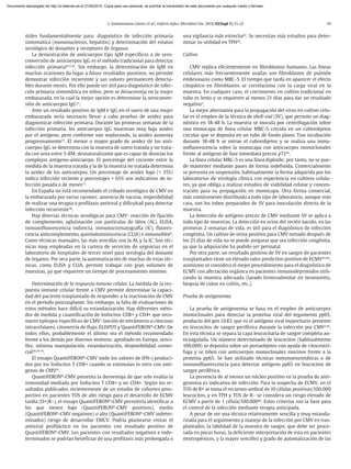 S. Sanbonmatsu Gámez et al / Enferm Infecc Microbiol Clin. 2014;32(Supl 1):15-22 19
útiles fundamentalmente para: diagnóstico de infección primaria
sintomática (mononucleosis, hepatitis) y determinación del estatus
serológico de donantes y receptores de órganos.
La demostración de anticuerpos tipo IgM específicos o de sero-
conversión de anticuerpos IgG es el método tradicional para detectar
infección primaria8,12,36
. Sin embargo, la determinación de IgM en
muchas ocasiones da lugar a falsos resultados positivos, no permite
demostrar infección recurrente y sus valores permanecen detecta-
bles durante meses. Por ello puede ser útil para diagnóstico de infec-
ción primaria sintomática en niños, pero se desaconseja en la mujer
embarazada, en la cual la mejor opción es determinar la seroconver-
sión de anticuerpos IgG12
.
Ante un resultado positivo de IgM e IgG en el suero de una mujer
embarazada sería necesario llevar a cabo pruebas de avidez para
diagnosticar infección primaria. Durante las primeras semanas de la
infección primaria, los anticuerpos IgG muestran muy baja avidez
por el antígeno, pero conforme van madurando, la avidez aumenta
progresivamente37
. El menor o mayor grado de avidez de los anti-
cuerpos IgG se determina con la muestra de suero tratada y no trata-
da con urea entre 5-8M, desnaturalizante que es capaz de disociar los
complejos antígeno-anticuerpo. El porcentaje del cociente entre la
medida de la muestra tratada y la de la muestra no tratada determina
la avidez de los anticuerpos. Un porcentaje de avidez bajo (< 35%)
indica infección reciente y porcentajes > 65% son indicativos de in-
fección pasada o de meses12
.
En España no está recomendado el cribado serológico de CMV en
la embarazada por varias razones: ausencia de vacuna, imposibilidad
de realizar una terapia o profilaxis antiviral y dificultad para detectar
infección recurrente38
.
Hay diversas técnicas serológicas para CMV: reacción de fijación
de complemento, aglutinación con partículas de látex (AL), ELISA,
inmunofluorescencia indirecta, inmunocromatografía (IC), fluores-
cencia anticomplemento, quimioluminiscencia (CLIA) e inmunoblot8
.
Como técnicas manuales, las más sencillas son la AL y la IC. Son téc-
nicas muy empleadas en la cartera de servicios de urgencias en el
laboratorio de hospitales de tercer nivel para serología del donante
de órganos. Por otra parte, la automatización de muchas de estas téc-
nicas, como ELISA y CLIA, permite trabajar con gran volumen de
muestras, ya que requieren un tiempo de procesamiento mínimo.
Determinación de la respuesta inmune celular. La medida de la res-
puesta inmune celular frente a CMV permite determinar la capaci-
dad del paciente trasplantado de responder a la reactivación de CMV
en el período postrasplante. Sin embargo, la falta de evaluaciones de
estos métodos hace difícil su estandarización. Hay diferentes méto-
dos de medida y cuantificación de linfocitos CD8+ y CD4+ que reco-
nocen epítopos específicos de CMV: tinción de tetrámeros o citocinas
intracelulares, citometría de flujo, ELISPOT y QuantiFERON®
-CMV. De
todos ellos, probablemente el último sea el método recomendado
frente a los demás por diversos motivos: aprobado en Europa, senci-
llez, mínima manipulación, estandarización, disponibilidad comer-
cial28,39-41
.
El ensayo QuantiFERON®
-CMV mide los valores de IFN-γ produci-
dos por los linfocitos T CD8+ cuando se estimulan in vitro con antí-
genos de CMV41
.
QuantiFERON®
-CMV presenta la desventaja de que solo evalúa la
inmunidad mediada por linfocitos T CD8+ y no CD4+. Según los re-
sultados publicados recientemente de un estudio de cohortes pros-
pectivo en pacientes TOS de alto riesgo para el desarrollo de ECMV
tardía (D+/R–), el ensayo QuantiFERON®
-CMV permitiría identificar a
los que tienen bajo (QuantiFERON®
-CMV positivos), medio
(QuantiFERON®
-CMV negativos) o alto (QuantiFERON®
-CMV indeter-
minados) riesgo de desarrollar EMCV. Podría plantearse retirar el
antiviral profiláctico en los pacientes con resultado positivo de
QuantiFERON®
-CMV. Los pacientes con resultados negativos e inde-
terminados se podrían beneficiar de una profilaxis más prolongada o
una vigilancia más estrecha42
. Se necesitan más estudios para deter-
minar su utilidad en TPH41
.
Cultivo
CMV replica eficientemente en fibroblastos humanos. Las líneas
celulares más frecuentemente usadas son fibroblastos de pulmón
embrionario como MRC-5. El tiempo que tarda en aparecer el efecto
citopático en fibroblastos se correlaciona con la carga viral en la
muestra. En cualquier caso, el crecimiento en cultivo tradicional en
tubo es lento y se requieren al menos 21 días para dar un resultado
negativo3
.
La mejor alternativa para la propagación del virus en cultivo celu-
lar es el empleo de la técnica de shell-vial (SV), que permite un diag-
nóstico en 18-48 h. La muestra se inocula por centrifugación sobre
una monocapa de línea celular MRC-5 crecida en un cubreobjetos
circular que se deposita en un tubo de fondo plano. Tras incubación
durante 18-48 h se extrae el cubreobjetos y se realiza una inmu-
nofluorescencia sobre la monocapa con anticuerpos monoclonales
frente al antígeno de fase inmediata precoz p7243
.
La línea celular MRC-5 es una línea diploide; por tanto, no se pue-
de mantener mediante pases de forma indefinida. Comercialmente
se presenta en suspensión, habitualmente la forma adquirida por los
laboratorios de virología clínica con experiencia en cultivos celula-
res, ya que obliga a realizar estudios de viabilidad celular y concen-
tración para su propagación en monocapa. Otra forma comercial,
más comúnmente distribuida a todo tipo de laboratorio, aunque más
cara, son los tubos preparados de SV para inoculación directa de la
muestra.
La detección de antígeno precoz de CMV mediante SV se aplica a
todo tipo de muestras. La detección en orina del recién nacido, en las
primeras 2 semanas de vida, es útil para el diagnóstico de infección
congénita. Un cultivo de orina positivo para CMV tomado después de
los 21 días de vida no se puede asegurar que sea infección congénita,
ya que la adquisición ha podido ser perinatal.
Por otra parte, un resultado positivo de SV en sangre de pacientes
trasplantados tiene un elevado valor predictivo positivo de ECMV43,44
;
asimismo se considera el mejor procedimiento para el diagnóstico de
ECMV con afectación orgánica en pacientes inmunodeprimidos utili-
zando la muestra adecuada (lavado broncoalveolar en neumonitis,
biopsia de colon en colitis, etc.).
Prueba de antigenemia
La prueba de antigenemia se basa en el empleo de anticuerpos
monoclonales para detectar la proteína viral del tegumento pp65,
producto del gen UL83, que es el antígeno viral mayoritario presente
en leucocitos de sangre periférica durante la infección por CMV3,45
.
En esta técnica se separa la capa leucocitaria de sangre completa an-
ticoagulada. Un número determinado de leucocitos (habitualmente
100.000) se deposita sobre un portaobjetos con ayuda de citocentrí-
fuga y se tiñen con anticuerpos monoclonales murinos frente a la
proteína pp65. Se han utilizado técnicas inmunoenzimáticas o de
inmunofluorescencia para detectar antígeno pp65 en leucocitos de
sangre periférica.
La presencia de al menos un núcleo positivo en la prueba de anti-
genemia es indicativa de infección. Para la sospecha de ECMV, en el
TOS de R+ se toma el recuento umbral de 10 células positivas/100.000
leucocitos, y en TPH y TOS de R– se considera un riesgo elevado de
ECMV a partir de 1 célula/100.00046
. Estos criterios son la base para
el control de la infección mediante terapia anticipada.
A pesar de ser una técnica relativamente sencilla y muy estanda-
rizada para el seguimiento y manejo de la infección por CMV en tras-
plantados, la labilidad de la muestra de sangre, que debe ser proce-
sada en pocas horas, la deficiente interpretación de esta en pacientes
neutropénicos, y la mayor sencillez y grado de automatización de las
Documento descargado de http://zl.elsevier.es el 21/05/2014. Copia para uso personal, se prohíbe la transmisión de este documento por cualquier medio o formato.
 