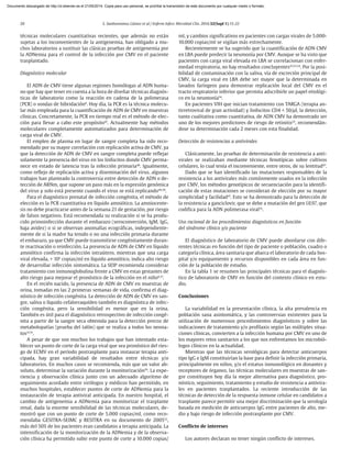 20 S. Sanbonmatsu Gámez et al / Enferm Infecc Microbiol Clin. 2014;32(Supl 1):15-22
técnicas moleculares cuantitativas recientes, que además no están
sujetas a los inconvenientes de la antigenemia, han obligado a mu-
chos laboratorios a sustituir las clásicas pruebas de antigenemia por
la ADNemia para el control de la infección por CMV en el paciente
trasplantado.
Diagnóstico molecular
El ADN de CMV tiene algunas regiones homólogas al ADN huma-
no que hay que tener en cuenta a la hora de diseñar técnicas diagnós-
ticas de laboratorio como la reacción en cadena de la polimerasa
(PCR) o sondas de hibridación8
. Hoy día, la PCR es la técnica molecu-
lar más empleada para la cuantificación de ADN de CMV en muestras
clínicas. Concretamente, la PCR en tiempo real es el método de elec-
ción para llevar a cabo este propósito47
. Actualmente hay métodos
moleculares completamente automatizados para determinación de
carga viral de CMV.
El empleo de plasma en lugar de sangre completa ha sido reco-
mendado por su mayor correlación con replicación activa de CMV, ya
que la detección de ADN de CMV en sangre completa puede reflejar
solamente la presencia del virus en los linfocitos donde CMV perma-
nece en estado de latencia tras la infección primaria48
. Igualmente,
como reflejo de replicación activa y diseminación del virus, algunos
trabajos han planteado la controversia entre detección de ADN o de-
tección de ARNm, que supone un paso más en la expresión genómica
del virus y solo está presente cuando el virus se está replicando49,50
.
Para el diagnóstico prenatal de infección congénita, el método de
elección es la PCR cuantitativa en líquido amniótico. La amniocente-
sis no debe practicarse antes de la semana 21 de gestación, por riesgo
de falsos negativos. Está recomendada su realización si se ha produ-
cido primoinfección durante el embarazo (seroconversión, IgM, IgG,
baja avidez) o si se observan anomalías ecográficas, independiente-
mente de si la madre ha tenido o no una infección primaria durante
el embarazo, ya que CMV puede transmitirse congénitamente duran-
te reactivación o reinfección. La presencia de ADN de CMV en líquido
amniótico confirma la infección intraútero, mientras que una carga
viral elevada, > 105
copias/ml en líquido amniótico, indica alto riesgo
de desarrollar infección sintomática. La SEIP recomienda considerar
tratamiento con inmunoglobulina frente a CMV en estas gestantes de
alto riesgo para mejorar el pronóstico de la infección en el niño8,37
.
En el recién nacido, la presencia de ADN de CMV en muestras de
orina, tomadas en las 2 primeras semanas de vida, confirma el diag-
nóstico de infección congénita. La detección de ADN de CMV en san-
gre, saliva o líquido cefalorraquídeo también es diagnóstica de infec-
ción congénita, pero la sensibilidad es menor que en la orina.
También es útil para el diagnóstico retrospectivo de infección congé-
nita a partir de la sangre seca obtenida para la detección precoz de
metabolopatías (prueba del talón) que se realiza a todos los neona-
tos37,51
.
A pesar de que son muchos los trabajos que han intentado esta-
blecer un punto de corte de la carga viral que sea pronóstico del ries-
go de ECMV en el período postrasplante para instaurar terapia anti-
cipada, hay gran variabilidad de resultados entre técnicas y/o
laboratorios. En muchos casos se recomienda, más que un valor ab-
soluto, determinar la variación durante la monitorización29
. La expe-
riencia y observación clínica junto con un adecuado algoritmo de
seguimiento acordado entre virólogos y médicos han permitido, en
muchos hospitales, establecer puntos de corte de ADNemia para la
instauración de terapia antiviral anticipada. En nuestro hospital, el
cambio de antigenemia a ADNemia para monitorizar el trasplante
renal, dada la enorme sensibilidad de las técnicas moleculares, de-
mostró que con un punto de corte de 5.000 copias/ml, como reco-
mendaba GESITRA-SEIMC y RESITRA en su documento de 200552
,
más del 50% de los pacientes eran candidatos a terapia anticipada. La
intensificación de la monitorización de la ADNemia y de la observa-
ción clínica ha permitido subir este punto de corte a 10.000 copias/
ml, y cambios significativos en pacientes con cargas virales de 5.000-
10.000 copias/ml se vigilan más estrechamente.
Recientemente se ha sugerido que la cuantificación de ADN CMV
en LBA puede predecir la neumonía por CMV. Aunque se ha visto que
pacientes con carga viral elevada en LBA se correlacionan con enfer-
medad respiratoria, no hay resultados concluyentes47,53,54
. Por la posi-
bilidad de contaminación con la saliva, vía de excreción principal de
CMV, la carga viral en LBA debe ser mayor que la determinada en
lavados faríngeos para demostrar replicación local del CMV en el
tracto respiratorio inferior que permita adscribirle un papel etiológi-
co en la neumonía54
.
En pacientes VIH que inician tratamiento con TARGA (terapia an-
tirretroviral de gran actividad) y linfocitos CD4 < 50/µl, la detección,
tanto cualitativa como cuantitativa, de ADN CMV ha demostrado ser
uno de los mejores predictores de riesgo de retinitis25
, recomendán-
dose su determinación cada 2 meses con esta finalidad.
Detección de resistencias a antivirales
Clásicamente, las pruebas de determinación de resistencia a anti-
virales se realizaban mediante técnicas fenotípicas sobre cultivos
celulares, lo cual tenía el inconveniente, entre otros, de su lentitud47
.
Dado que se han identificado las mutaciones responsables de la
resistencia a los antivirales más comúnmente usados en la infección
por CMV, los métodos genotípicos de secuenciación para la identifi-
cación de estas mutaciones se consideran de elección por su mayor
simplicidad y facilidad47
. Esto se ha demostrado para la detección de
la resistencia a ganciclovir, que se debe a mutación del gen UL97, que
codifica para la ADN polimerasa viral55
.
Uso racional de los procedimientos diagnósticos en función
del síndrome clínico y/o paciente
El diagnóstico de laboratorio de CMV puede abordarse con dife-
rentes técnicas en función del tipo de paciente o población, cuadro o
categoría clínica, área sanitaria que abarca el laboratorio de cada hos-
pital y/o equipamiento y recursos disponibles en cada área en fun-
ción de la población de estudio.
En la tabla 1 se resumen las principales técnicas para el diagnós-
tico de laboratorio de CMV en función del contexto clínico en estu-
dio.
Conclusiones
La variabilidad en la presentación clínica, la alta prevalencia en
población sana asintomática, y las controversias existentes para la
utilización de numerosos procedimientos diagnósticos y sobre las
indicaciones de tratamiento y/o profilaxis según las múltiples situa-
ciones clínicas, convierten a la infección humana por CMV en uno de
los mayores retos sanitarios a los que nos enfrentamos los microbió-
logos clínicos en la actualidad.
Mientras que las técnicas serológicas para detectar anticuerpos
tipo IgG e IgM constituirían la base para definir la infección primaria,
principalmente en niños, y/o el estatus inmunológico en donantes y
receptores de órganos, las técnicas moleculares en muestras de san-
gre constituyen hoy día la mejor alternativa para diagnóstico, pro-
nóstico, seguimiento, tratamiento y estudio de resistencia a antivira-
les en pacientes trasplantados. La reciente introducción de las
técnicas de detección de la respuesta inmune celular en candidatos a
trasplante parece permitir una mejor discriminación que la serología
basada en medición de anticuerpos IgG entre pacientes de alto, me-
dio y bajo riesgo de infección postrasplante por CMV.
Conflicto de intereses
Los autores declaran no tener ningún conflicto de intereses.
Documento descargado de http://zl.elsevier.es el 21/05/2014. Copia para uso personal, se prohíbe la transmisión de este documento por cualquier medio o formato.
 