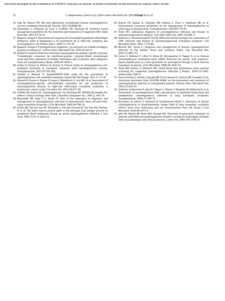 22 S. Sanbonmatsu Gámez et al / Enferm Infecc Microbiol Clin. 2014;32(Supl 1):15-22
35. Lilja AE, Mason PW. The next generation recombinant human cytomegalovirus
vaccine candidates-beyond gB. Vaccine. 2012;30:6980-90.
36. Kadambari S, Williams EJ, Luck S, Griffiths PD, Sharland M. Evidence based
management guidelines for the detection and treatment of congenital CMV. Early
Hum Dev. 2011;87:723-8.
37. Baquero-Artigao F. Documento de consenso de la Sociedad Española de Infectología
Pediátrica sobre el diagnóstico y el tratamiento de la infección congénita por
citomegalovirus. An Pediatr (Barc). 2009;71:535-47.
38. Baquero-Artigao F. Citomegalovirus congénito: ¿es necesario un cribado serológico
durante el embarazo?. Enferm Infecc Microbiol Clin. 2010;28:363-9.
39. Hebart H. Sensitive detection of human cytomegalovirus peptide-specific cytotoxic
T-lymphocyte responses by interferon-gamma -enzyme-linked immunospot
assay and flow cytometry in healthy individuals and in patients after allogeneic
stem cell transplantation. Blood. 2002;99:3830-7.
40. Lisboa LF, Kumar D, Wilson LE, Humar A. Clinical utility of cytomegalovirus cell-
mediated immunity in transplant recipients with cytomegalovirus viremia.
Transplantation. 2012;93:195-200.
41. Giulieri S, Manuel O. QuantiFERON®
-CMV assay for the assessment of
cytomegalovirus cell-mediated immunity. Expert Rev Mol Diagn. 2011;11:17-26.
42. Manuel O, Husain S, Kumar D, Zayas C, Mawhorter S, Levi ME, et al. Assessment of
cytomegalovirus-specific cell-mediated immunity for the prediction of
cytomegalovirus disease in high-risk solid-organ transplant recipients: a
multicenter cohort study. Clin Infect Dis. 2013;56:817-24.
43. Griffths PD, Emery VC. Cytomegalovirus. En: Richman DD, Whitley RJ, Hayden FG,
editors. Clinical virology. New York: Churchill Livingstone Inc.; 1997. p. 445-70.
44. Razonable RR, Paya C V, Smith TF. Role of the laboratory in diagnosis and
management of cytomegalovirus infection in hematopoietic stem cell and solid-
organ transplant recipients. J Clin Microbiol. 2002;40:746-52.
45. Grefte JM, Van der Gun BT, Schmolke S, Van der Giessen M, Van Son WJ, Plachter
B, et al. The lower matrix protein pp65 is the principal viral antigen present in
peripheral blood leukocytes during an active cytomegalovirus infection. J Gen
Virol. 1992;73 Pt 11:2923-32.
46. Kotton CN, Kumar D, Caliendo AM, Asberg A, Chou S, Snydman DR, et al.
International consensus guidelines on the management of cytomegalovirus in
solid organ transplantation. Transplantation. 2010;89:779-95.
47. Drew WL. Laboratory diagnosis of cytomegalovirus infection and disease in
immunocompromised patients. Curr Opin Infect Dis. 2007;20:408-11.
48. Kulkarni A, Westmoreland D, Fox JD. Molecular-based strategies for assessment of
CMV infection and disease in immunosuppressed transplant recipients. Clin
Microbiol Infect. 2001;7:179-86.
49. Revello MG, Gerna G. Diagnosis and management of human cytomegalovirus
infection in the mother, fetus, and newborn infant. Clin Microbiol Rev.
2002;15:680-715.
50. Gerna G, Baldanti F, Lilleri D, Parea M, Alessandrino E, Pagani A, et al. Human
cytomegalovirus immediate-early mRNA detection by nucleic acid sequence-
based amplification as a new parameter for preemptive therapy in bone marrow
transplant recipients. J Clin Microbiol. 2000;38:1845-53.
51. Tolan RW, Palmer A, Michaels MG. Dried blood spot polymerase chain reaction
screening for congenital cytomegalovirus infection. J Pediatr. 2010;157:1045;
author reply 1045-6.
52. Torre-Cisneros J, Fortún J, Aguado JM, De la Cámara R, Cisneros JM, Gavaldá J, et al.
Consensus document from GESITRA-SEIMC on the prevention and treatment of
cytomegalovirus infection in transplanted patients. Enferm Infecc Microbiol Clin.
2005;23:424-37.
53. Zedtwitz-Liebenstein K, Jaksch P, Bauer C, Popow T, Klepetko W, Hofmann H, et al.
Association of cytomegalovirus DNA concentration in epithelial lining fluid and
symptomatic cytomegalovirus infection in lung transplant recipients.
Transplantation. 2004;77:1897-9.
54. Kerschner H, Jaksch P, Zweytick B, Puchhammer-Stöckl E. Detection of human
cytomegalovirus in bronchoalveolar lavage fluid of lung transplant recipients
reflects local virus replication and not contamination from the throat. J Clin
Microbiol. 2010;48:4273-4.
55. Jabs DA, Martin BK, Ricks MO, Forman MS. Detection of ganciclovir resistance in
patients with AIDS and cytomegalovirus retinitis: correlation of genotypic methods
with viral phenotype and clinical outcome. J Infect Dis. 2006;193:1728-37.
Documento descargado de http://zl.elsevier.es el 21/05/2014. Copia para uso personal, se prohíbe la transmisión de este documento por cualquier medio o formato.
 