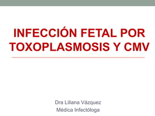 INFECCIÓN FETAL POR
TOXOPLASMOSIS Y CMV
Dra Liliana Vázquez
Médica Infectóloga
 