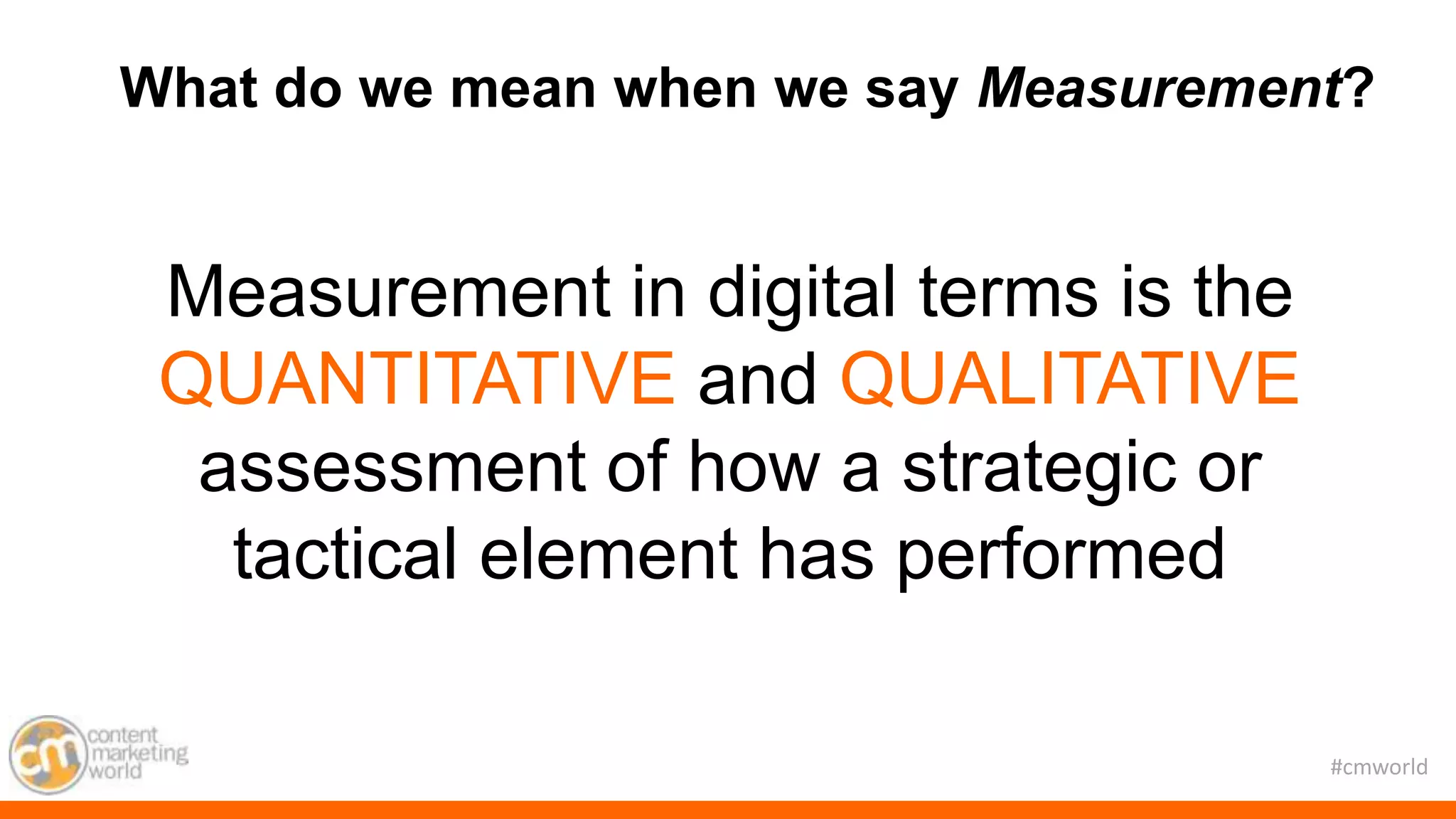 #cmworld
What do we mean when we say Measurement?
Measurement in digital terms is the
QUANTITATIVE and QUALITATIVE
assessment of how a strategic or
tactical element has performed
 