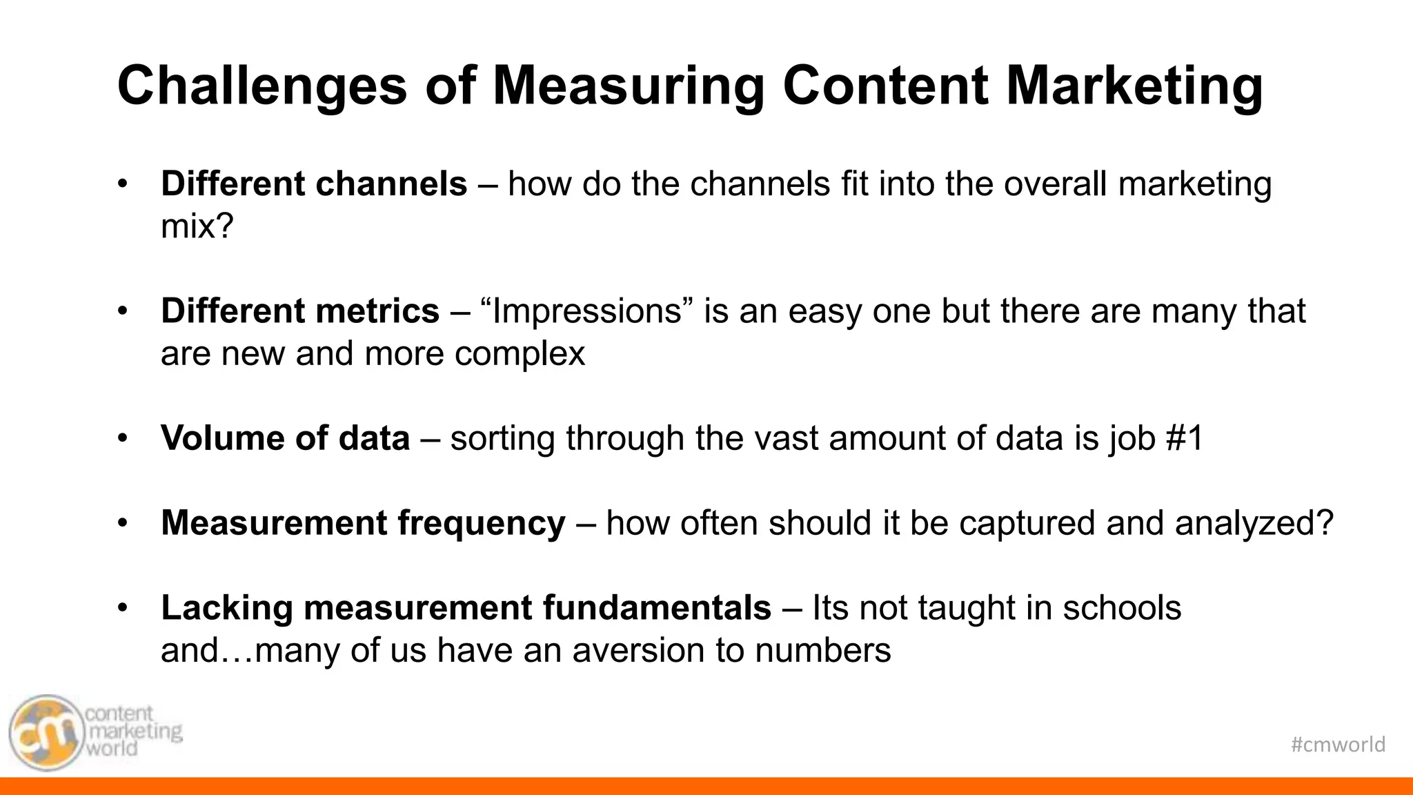 #cmworld
Challenges of Measuring Content Marketing
• Different channels – how do the channels fit into the overall marketing
mix?
• Different metrics – “Impressions” is an easy one but there are many that
are new and more complex
• Volume of data – sorting through the vast amount of data is job #1
• Measurement frequency – how often should it be captured and analyzed?
• Lacking measurement fundamentals – Its not taught in schools
and…many of us have an aversion to numbers
 