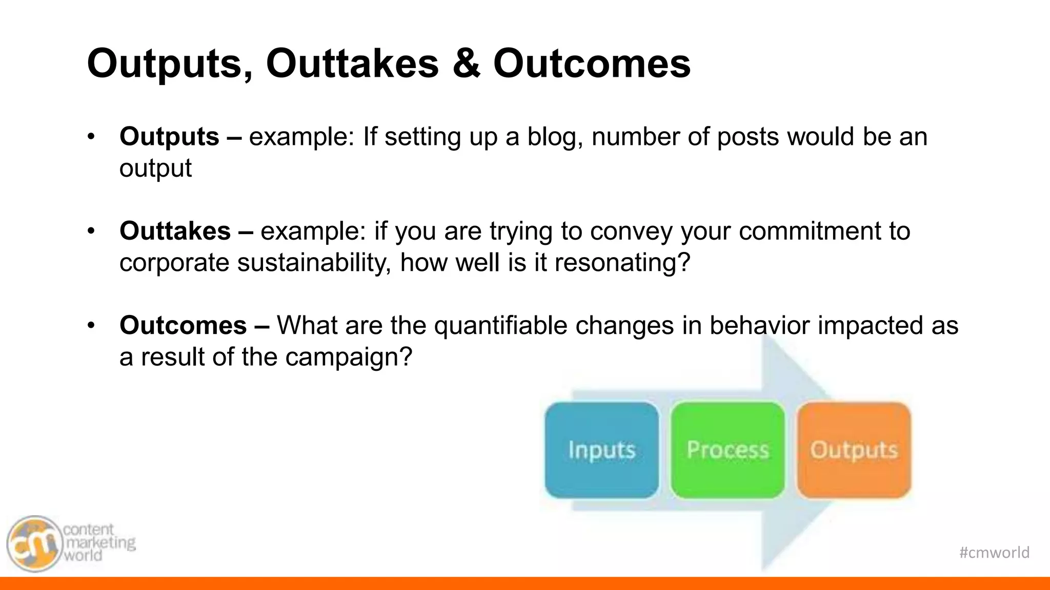 #cmworld
Outputs, Outtakes & Outcomes
• Outputs – example: If setting up a blog, number of posts would be an
output
• Outtakes – example: if you are trying to convey your commitment to
corporate sustainability, how well is it resonating?
• Outcomes – What are the quantifiable changes in behavior impacted as
a result of the campaign?
 