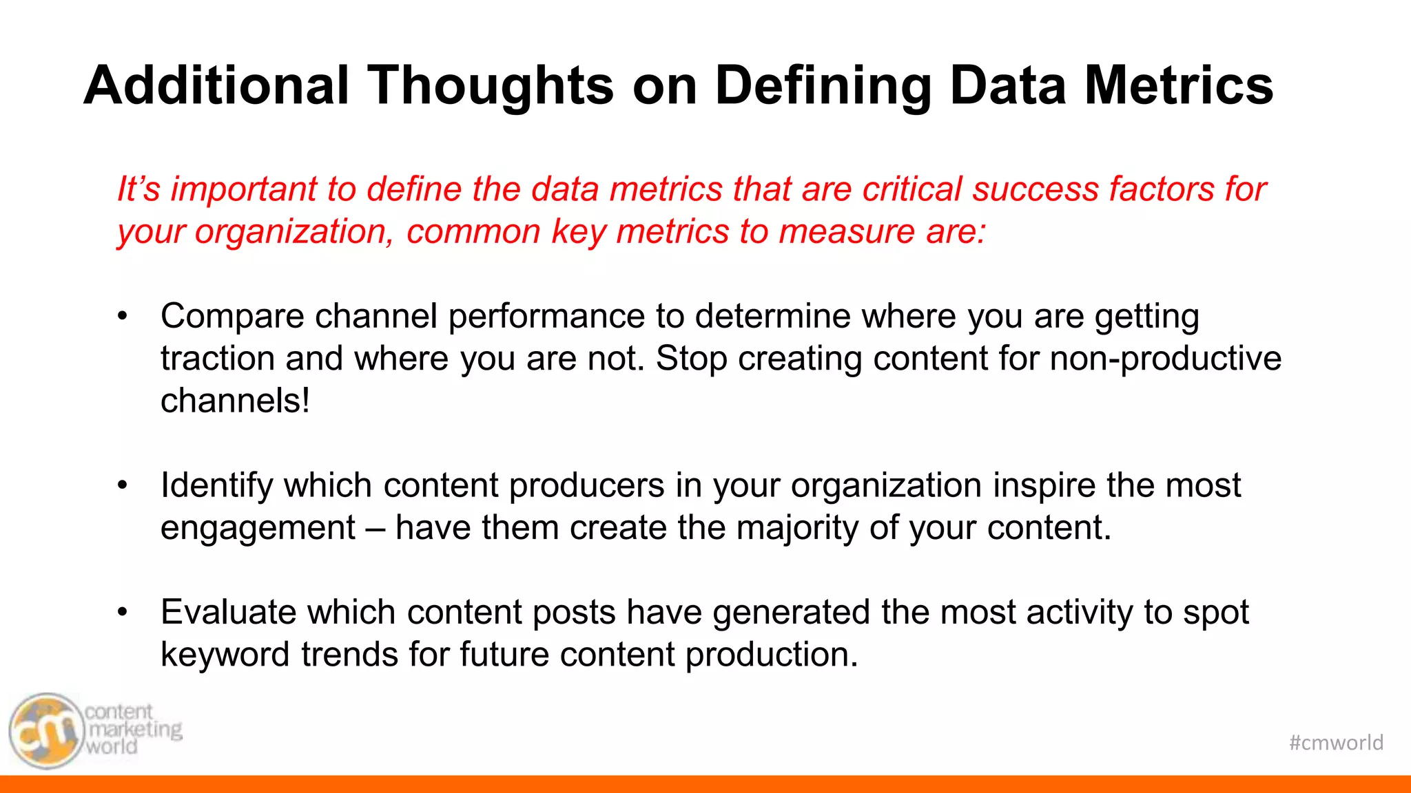 #cmworld
It’s important to define the data metrics that are critical success factors for
your organization, common key metrics to measure are:
• Compare channel performance to determine where you are getting
traction and where you are not. Stop creating content for non-productive
channels!
• Identify which content producers in your organization inspire the most
engagement – have them create the majority of your content.
• Evaluate which content posts have generated the most activity to spot
keyword trends for future content production.
Additional Thoughts on Defining Data Metrics
 
