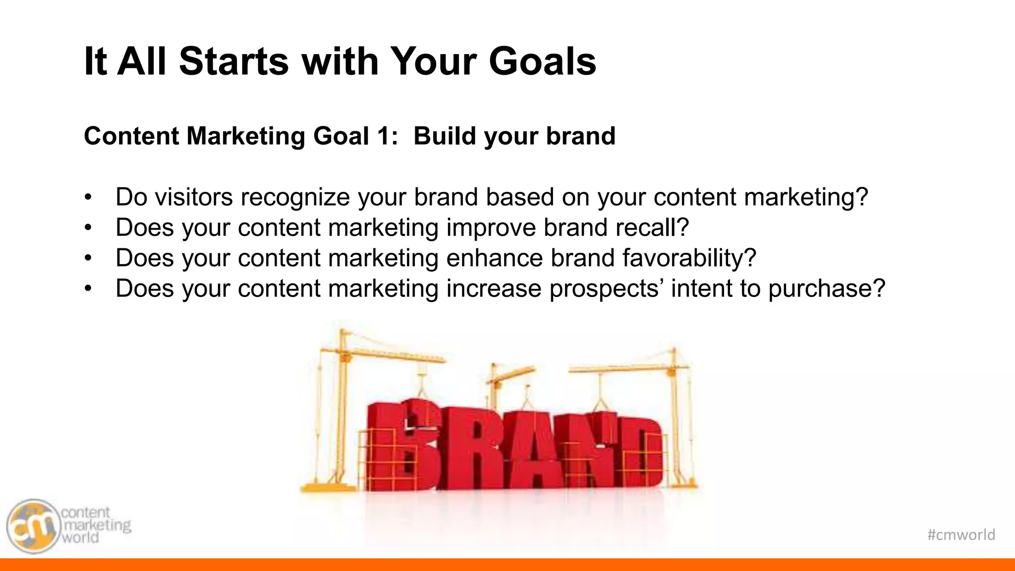 #cmworld
Content Marketing Goal 1: Build your brand
• Do visitors recognize your brand based on your content marketing?
• Does your content marketing improve brand recall?
• Does your content marketing enhance brand favorability?
• Does your content marketing increase prospects’ intent to purchase?
It All Starts with Your Goals
 