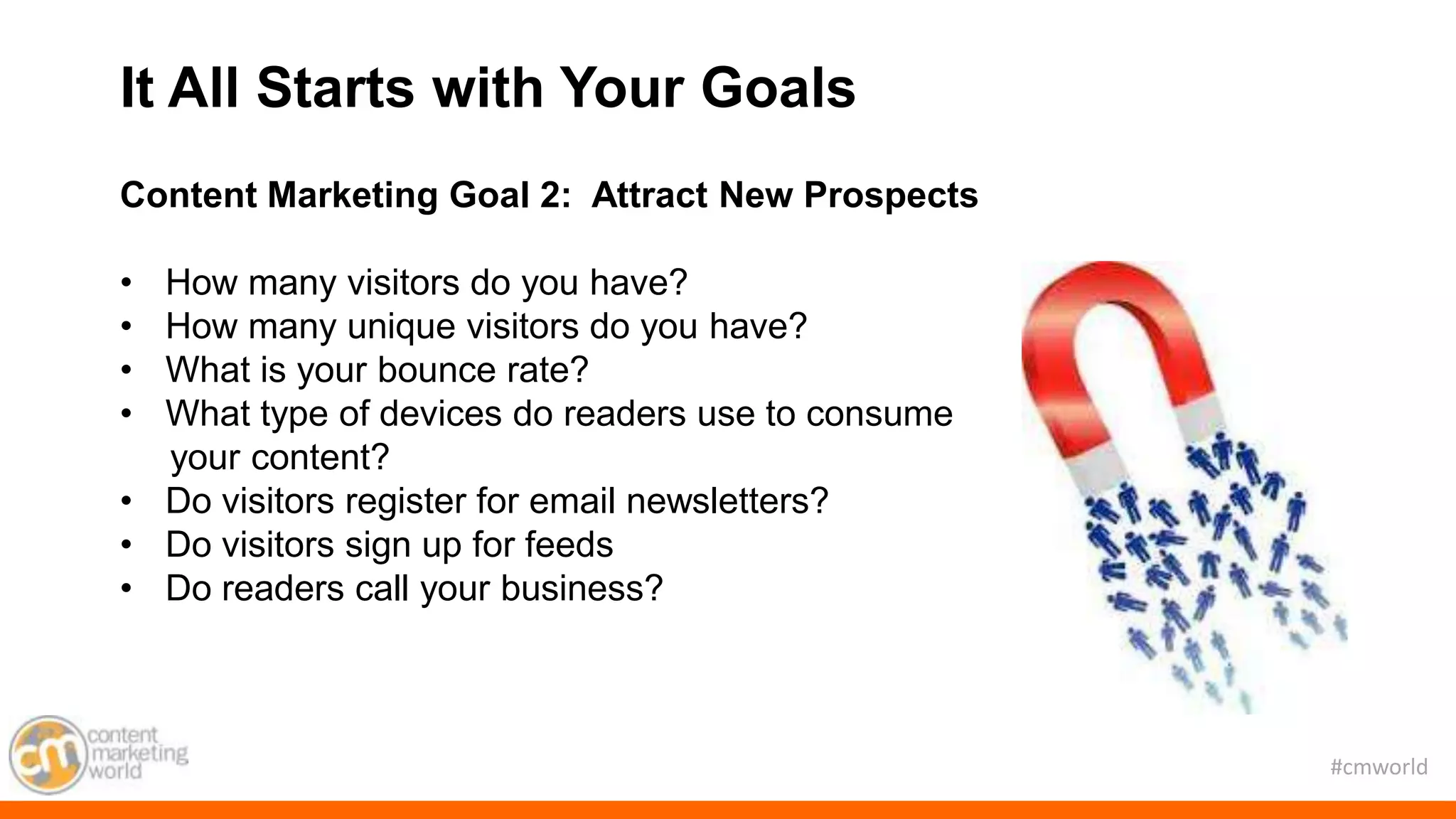 #cmworld
Content Marketing Goal 2: Attract New Prospects
• How many visitors do you have?
• How many unique visitors do you have?
• What is your bounce rate?
• What type of devices do readers use to consume
your content?
• Do visitors register for email newsletters?
• Do visitors sign up for feeds
• Do readers call your business?
It All Starts with Your Goals
 